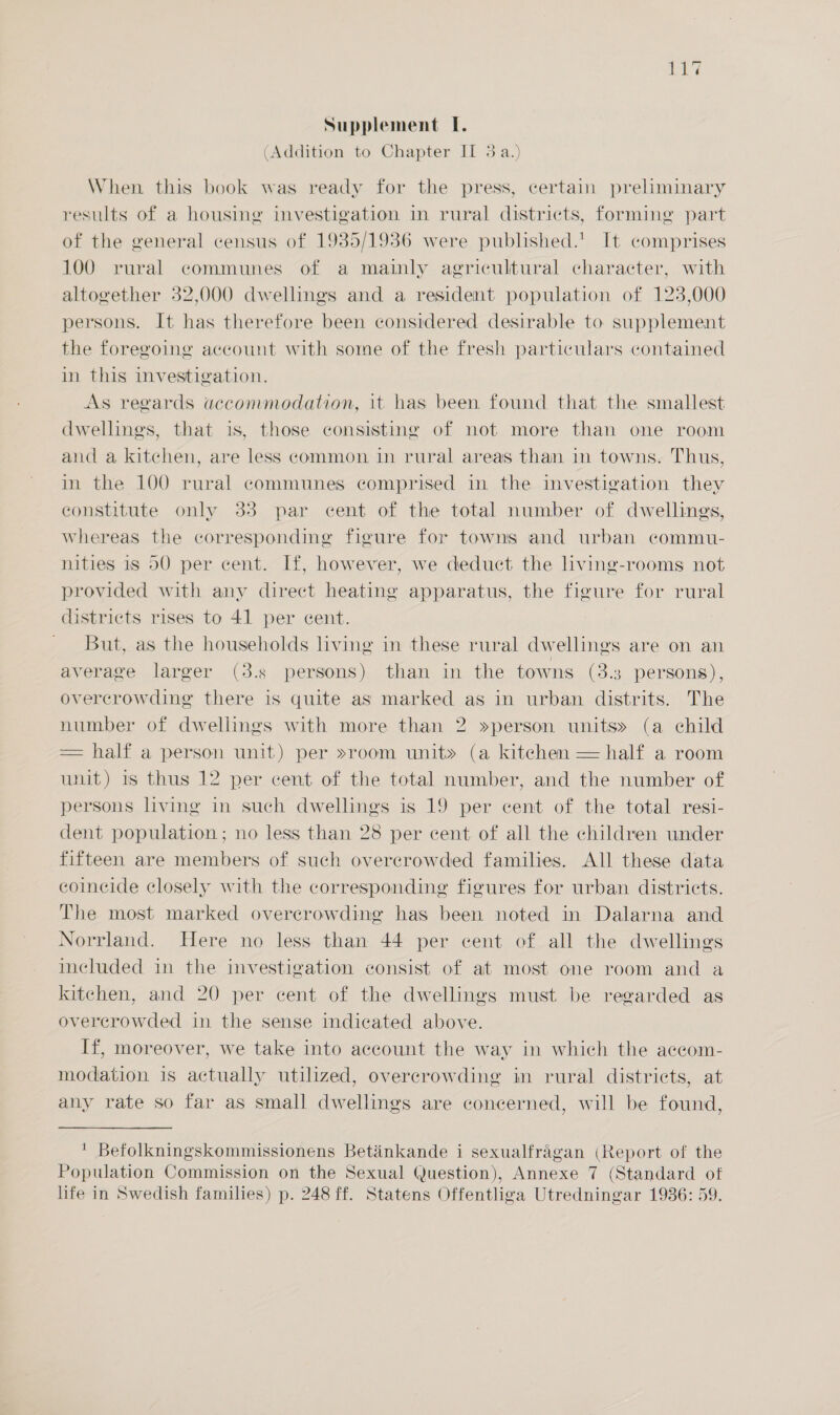 i a Supplement I. (Addition to Chapter II 3a.) When this book was ready for the press, certain preliminary results of a housing investigation in rural districts, forming part of the general census of 1935/1936 were published.’ It comprises 100 rural communes of a mainly agricultural character, with altogether 32,000 dwellings and a resident population of 123,000 persons. It has therefore been considered desirable to supplement the foregoing account with some of the fresh particulars contained in this investigation. As regards accommodation, it has been found that the smallest dwellings, that is, those consisting of not more than one room and a kitchen, are less common in rural areas than in towns. Thus, in the 100 rural communes comprised in the investigation they constitute only 33 par cent of the total number of dwellings, Whereas the corresponding figure for towns and urban commu- nities is 50 per cent. If, however, we deduct the living-rooms not provided with any direct heating apparatus, the figure for rural districts rises to 41 per cent. But, as the households living in these rural dwellings are on an average larger (3.s persons) than in the towns (3.3 persons), overcrowding there is quite as marked as in urban distrits. The number of dwellings with more than 2 »person units» (a child = half a person unit) per »room unit» (a kitchen — half a room unit) is thus 12 per cent of the total number, and the number of persons living in such dwellings is 19 per cent of the total resi- dent population ; no less than 28 per cent of all the children under fifteen are members of such overcrowded families. All these data coincide closely with the corresponding figures for urban districts. The most marked overcrowding has been noted in Dalarna and Norrland. Here no less than 44 per cent of all the dwellings included in the investigation consist of at most one room and a kitchen, and 20 per cent of the dwellings must be regarded as overcrowded in the sense indicated above. If, moreover, we take into account the way in which the accom- modation is actually utilized, overcrowding in rural districts, at any rate so far as small dwellings are concerned, will be found, ' Befolkningskommissionens Betinkande i sexualfragan (Report of the Population Commission on the Sexual Question), Annexe 7 (Standard of life in Swedish families) p. 248 ff. Statens Offentliga Utredningar 1936: 59.