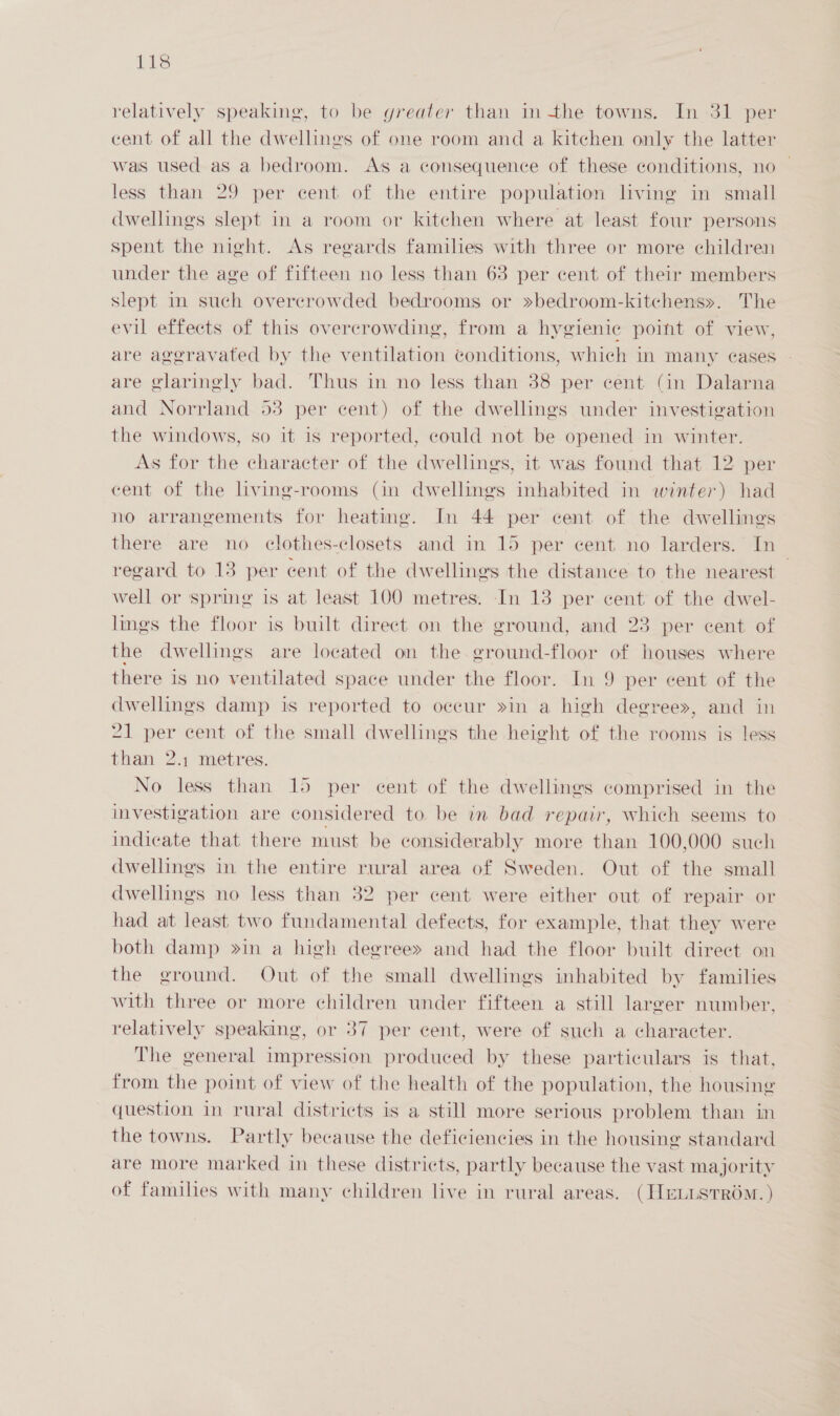 relatively speaking, to be greater than in the towns. In 31 per cent of all the dwellines of one room and a kitchen only the latter was used as a bedroom. As a consequence of these conditions, no — less than 29 per cent of the entire population living in small dwellings slept in a room or kitchen where at least four persons spent the night. As regards families with three or more children under the age of fifteen no less than 63 per cent of their members slept in such overcrowded bedrooms or »bedroom-kitchens». The evil effects of this overcrowding, from a hygienic point of view, are aggravated by the ventilation conditions, which in many eases are glaringly bad. Thus in no less than 38 per cent (in Dalarna and Norrland 53 per cent) of the dwellings under investigation the windows, so it is reported, could not be opened in winter. As for the character of the dwellings, it was found that 12 per cent of the living-rooms (in dwellings inhabited in winter) had no arrangements for heating. In 44 per cent of the dwellings there are no clothes-closets and in 15 per cent no larders. In regard to 13 per cent of the dwellings the distance to the nearest — well or spring is at least 100 metres. In 13 per cent of the dwel- lings the floor is bwilt direct on the ground, and 23 per cent of the dwellings are located on the. ground-floor of houses where there is no ventilated space under the floor. In 9 per cent of the dwellings damp is reported to occur »in a high degree», and in 21 per cent of the small dwellings the height of the rooms is less than 2.1 metres. No less than 15 per cent of the dwellings comprised in the investigation are considered to be im bad repair, which seems to indicate that there must be considerably more than 100,000 such dwellings in the entire rural area of Sweden. Out of the small dwellings no less than 32 per cent were either out of repair or had at least two fundamental defects, for example, that they were both damp »in a high degree» and had the floor built direct on the ground. Out of the small dwellings inhabited by families with three or more children under fifteen a still larger number, relatively speaking, or 37 per cent, were of such a character. The general impression produced by these particulars is that, from the point of view of the health of the population, the housing question in rural districts is a still more serious problem than in the towns. Partly because the deficiencies in the housing standard are more marked in these districts, partly because the vast majority of families with many children live in rural areas. (HeLustr6m. )