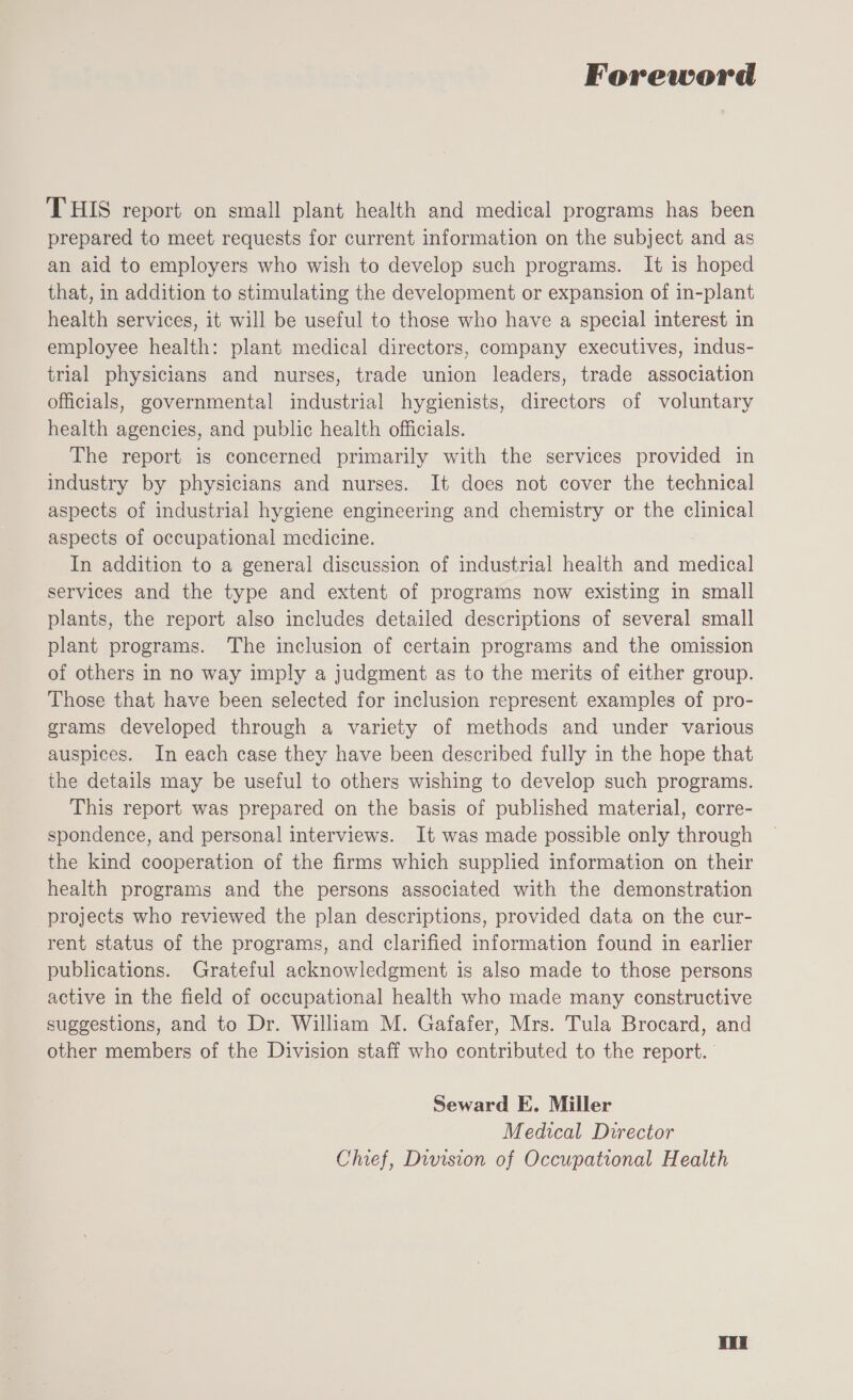 Foreword THIS report on small plant health and medical programs has been prepared to meet requests for current information on the subject and as an aid to employers who wish to develop such programs. It is hoped that, in addition to stimulating the development or expansion of in-plant health services, it will be useful to those who have a special interest in employee health: plant medical directors, company executives, indus- trial physicians and nurses, trade union leaders, trade association officials, governmental industrial hygienists, directors of voluntary health agencies, and public health officials. The report is concerned primarily with the services provided in industry by physicians and nurses. It does not cover the technical aspects of industrial hygiene engineering and chemistry or the clinical aspects of occupational medicine. In addition to a general discussion of industrial health and medical services and the type and extent of programs now existing in small plants, the report also includes detailed descriptions of several small plant programs. The inclusion of certain programs and the omission of others in no way imply a judgment as to the merits of either group. Those that have been selected for inclusion represent examples of pro- grams developed through a variety of methods and under various auspices. In each case they have been described fully in the hope that the details may be useful to others wishing to develop such programs. This report was prepared on the basis of published material, corre- spondence, and personal interviews. It was made possible only through the kind cooperation of the firms which supplied information on their health programs and the persons associated with the demonstration projects who reviewed the plan descriptions, provided data on the cur- rent status of the programs, and clarified information found in earlier publications. Grateful acknowledgment is also made to those persons active in the field of occupational health who made many constructive suggestions, and to Dr. William M. Gafafer, Mrs. Tula Brocard, and other members of the Division staff who contributed to the report. Seward E. Miller Medical Director Chief, Division of Occupational Health Wud