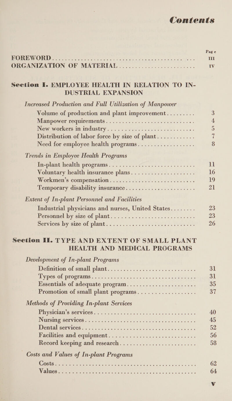 ete) (en elie) eo) &lt;e se a; 4ouet isilé; Je; 6 Jee ®ve) ore wu) “e Section EF. EMPLOYEE HEALTH IN RELATION TO IN- DUSTRIAL EXPANSION Increased Production and Full Utilization of Manpower Volume of production and plant improvement......... Neampower requirements)... 04. 465. SHR A. 8 New workers 1 ImGUsiry, .&lt;. 4 .ai. ) aestdth eels... ee. Distribution of labor force by size of plant Need for employee health programs OF OO er ee: 4) &lt;0 6 6 6 o ae a ete) @) 6 ie) Oe 4e 6 6 6 8k e-e 8 8 Trends in Employee Health Programs Te plame Neatly proerams ek ee ee ce wee Voluntary health insurance plans IW Orkinel 5 ComIpensation farsi, ) olacil. ceed cee ke Temporary disability insurance eo je; (4 © \0 6; ‘o (e750) 6 © ‘ee @ (8 © (0 6 io ¢ O,) 4, 6) 5@ (0) ele Ze. 6 fe; 16) 0) (6. O5, 0) (oo 0 -'@ ce ie 3 Extent of In-plant Personnel and Facilities Industrial physicians and nurses, United States Personnel by size of plant Services by size of plant oe © © © oe Oi ie) (6) (6) 10; te. ‘e) '@ae' &lt;e: Je! le: je) ‘6! &lt;0) 6 (el --¢) @ (e168 fete) ve ©. Oise) 1@. @:. 10) 10) 10) @ eine 16 (0! @ 10 6: Oe .@ 6 8) 8 eo 8 le 6 2 8 Section If. TYPE AND EXTENT OF SMALL PLANT HEALTH AND MEDICAL PROGRAMS Development of In-plant Programs Definition of small plant BE Cae PORE ANS een ois eos oa Se ose sw ow mua, Essentials of adequate program...................... Promotion of small plant programs © 6) (8) 0: (6) 18: @ &lt;0: &lt;6: “ey [6 (@: 6) @: 6: 8 0) &lt;0 &lt;@: &lt;8) (0) 6) e: 6) 6. 8) 1: fe, eee ee © © eo oe oe eo ee ee ee @ Methods of Providing In-plant Services Physician’s services Nursing services re AES CPN ACES hy Nie hain Vite ae 9) hE Das Bimestics AA0 CQUIPIIeNe 8 ecg ee eek eens ewes Record keeping and research OP (6) © Oi 16) Ie (6: '@; “ojo! 0) .0) 10: (e!.'@ 10 6) 56) 0 oy 0. 6 @ 0. @ 6: 6 6) 6; (0; @ C8 9 86 OMe Ce) C6. (0) 6) 6 GS 0 8 SF Ue 8) Te 6 6 8 8 Oe Ee 6 OOO 8 0 eo (6 (a) ¢ 6. ‘@ @ 6 6 © © 6 © v © 8 6 6 4 8 Hh ee — Costs and Values of In-plant Programs PCS TO ONE CAO) (Mer Oo Ol ke) 18) 10/8: 18) 8! (ee Fe) [el ce. (6, (6 8) 16) (7 COL 18 Oe -@) 6 Oe (6 U6. 6 06 08 8: oe S567 50! 50: @' 8) (0) (0) 8) &lt;0 1G 6) 16 8) 6) Oe, 6: 6 0) 6 10S OO Ol Oh 8 el eo 8 ele 8 Page onl ol &amp; Ww 16 19 21 23 23 26 31 31 a fl 40 45 a2 56 08 62 64