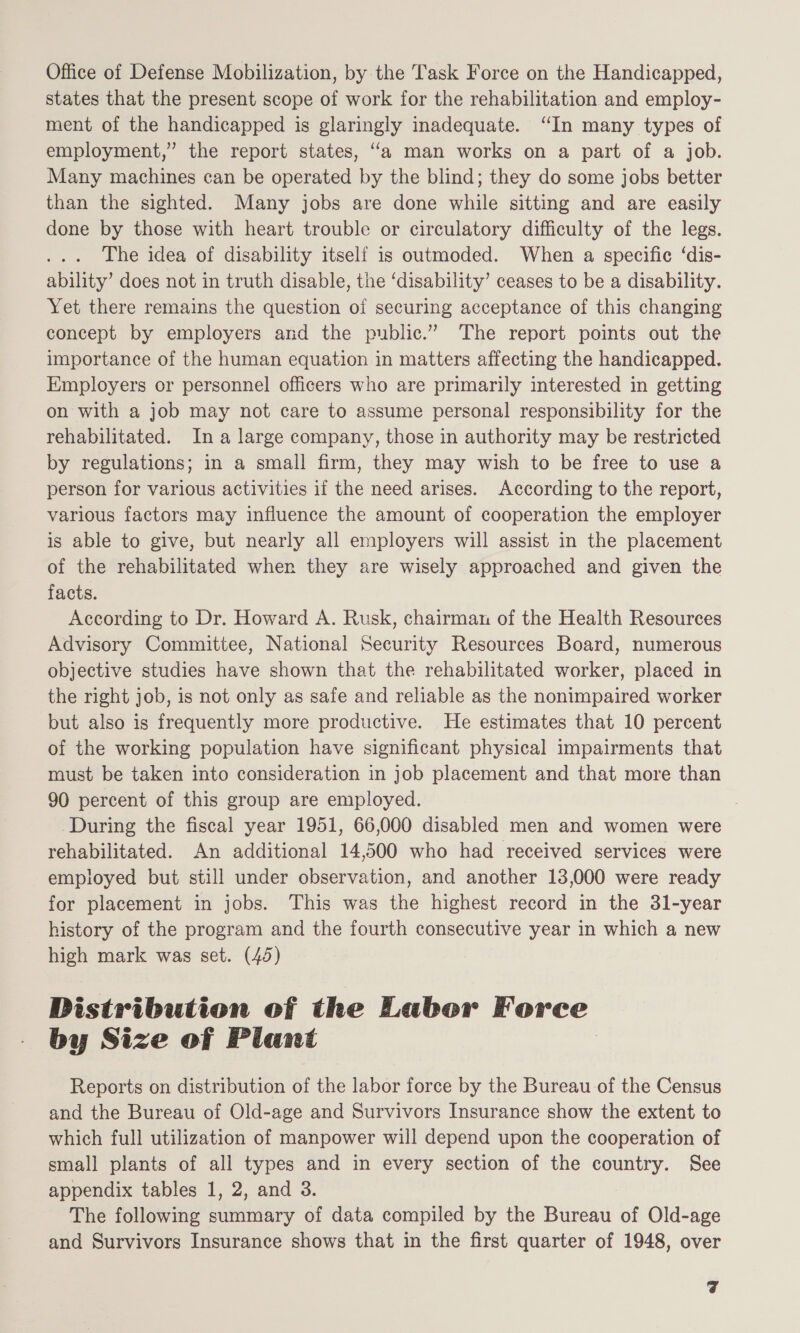 Office of Defense Mobilization, by the Task Force on the Handicapped, states that the present scope of work for the rehabilitation and employ- ment of the handicapped is glaringly inadequate. “In many types of employment,” the report states, “a man works on a part of a job. Many machines can be operated by the blind; they do some jobs better than the sighted. Many jobs are done while sitting and are easily done by those with heart trouble or circulatory difficulty of the legs. The idea of disability itself is outmoded. When a specific ‘dis- ability’ does not in truth disable, the ‘disability’ ceases to be a disability. Yet there remains the question of securing acceptance of this changing concept by employers and the public.” The report points out the importance of the human equation in matters affecting the handicapped. Employers or personnel officers who are primarily interested in getting on with a job may not care to assume personal responsibility for the rehabilitated. In a large company, those in authority may be restricted by regulations; in a small firm, they may wish to be free to use a person for various activities if the need arises. According to the report, various factors may influence the amount of cooperation the employer is able to give, but nearly all employers will assist in the placement of the rehabilitated when they are wisely approached and given the facts. According to Dr. Howard A. Rusk, chairman of the Health Resources Advisory Committee, National Security Resources Board, numerous objective studies have shown that the rehabilitated worker, placed in the right job, is not only as safe and reliable as the nonimpaired worker but also is frequently more productive. He estimates that 10 percent of the working population have significant physical impairments that must be taken into consideration in job placement and that more than 90 percent of this group are employed. During the fiscal year 1951, 66,000 disabled men and women were rehabilitated. An additional 14,500 who had received services were employed but still under observation, and another 13,000 were ready for placement in jobs. This was the highest record in the 3l-year history of the program and the fourth consecutive year in which a new high mark was set. (45) Distribution of the Labor Force by Size of Plant Reports on distribution of the labor force by the Bureau of the Census and the Bureau of Old-age and Survivors Insurance show the extent to which full utilization of manpower will depend upon the cooperation of small plants of all types and in every section of the country. See appendix tables 1, 2, and 3. The following summary of data compiled by the Bureau of Old-age and Survivors Insurance shows that in the first quarter of 1948, over cf