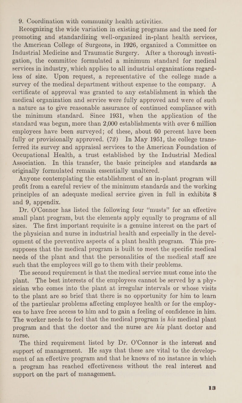 9. Coordination with community health activities. Recognizing the wide variation in existing programs and the need for promoting and standardizing well-organized in-plant health services, the American College of Surgeons, in 1926, organized a Committee on Industrial Medicine and Traumatic Surgery. After a thorough investi- gation, the committee formulated a minimum standard for medical services in industry, which applies to all industrial organizations regard- less of size. Upon request, a representative of the college made a survey of the medical department without expense to the company. A certificate of approval was granted to any establishment in which the medical organization and service were fully approved and were of such a nature as to give reasonable assurance of continued compliance with the minimum standard. Since 1931, when the application of the standard was begun, more than 2,000 establishments with over 6 million employees have been surveyed; of these, about 60 percent have been fully or provisionally approved. (72) In May 1951, the college trans- ferred its survey and appraisal services to the American Foundation of Occupational Health, a trust established by the Industrial Medical Association. In this transfer, the basic principles and standards as originally formulated remain essentially unaltered. Anyone contemplating the establishment of an in-plant program will profit from a careful review of the minimum standards and the working principles of an adequate medical service given in full in exhibits 8 and 9, appendix. Dr. O’Connor has listed the following four “musts” for an effective small plant program, but the elements apply equally to programs of all sizes. The first important requisite is a genuine interest on the part of the physician and nurse in industrial health and especially in the devel- opment of the preventive aspects of a plant health program. This pre- supposes that the medical program is built to meet the specific medical needs of the plant and that the personalities of the medical staff are such that the employees will go to them with their problems. The second requirement is that the medical service must come into the plant. The best interests of the employees cannot be served by a phy- sician who comes into the plant at irregular intervals or whose visits to the plant are so brief that there is no opportunity for him to learn of the particular problems affecting employee health or for the employ- ees to have free access to him and to gain a feeling of confidence in him. The worker needs to feel that the medical program is his medical plant program and that the doctor and the nurse are his plant doctor and nurse. The third requirement listed by Dr. O’Connor is the interest and support of management. He says that these are vital to the develop- ment of an effective program and that he knows of no instance in which a program has reached effectiveness without the real interest and support on the part of management.