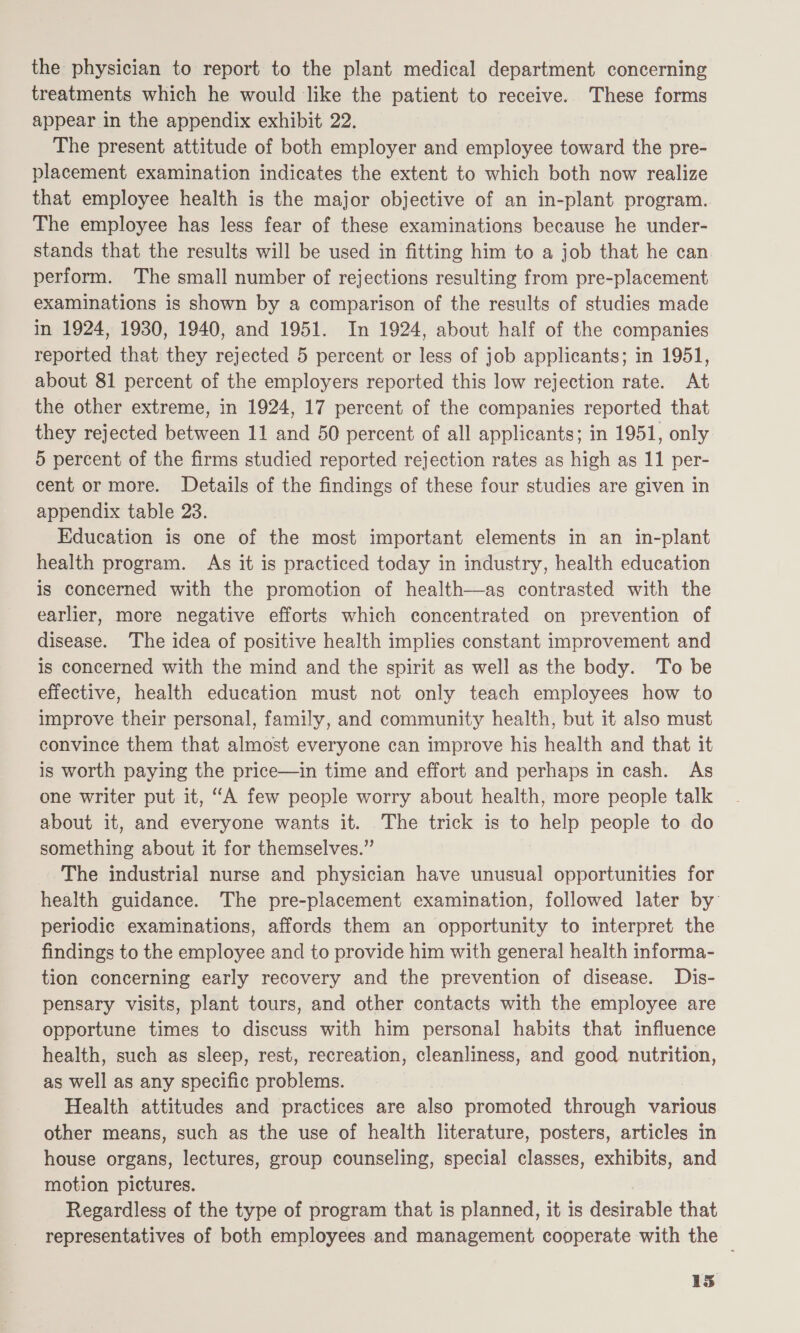 the physician to report to the plant medical department concerning treatments which he would like the patient to receive. These forms appear in the appendix exhibit 22. The present attitude of both employer and employee toward the pre- placement examination indicates the extent to which both now realize that employee health is the major objective of an in-plant program. The employee has less fear of these examinations because he under- stands that the results will be used in fitting him to a job that he can perform. The small number of rejections resulting from pre-placement examinations is shown by a comparison of the results of studies made in 1924, 1930, 1940, and 1951. In 1924, about half of the companies reported that they rejected 5 percent or less of job applicants; in 1951, about 81 percent of the employers reported this low rejection rate. At the other extreme, in 1924, 17 percent of the companies reported that they rejected between 11 and 50 percent of all applicants; in 1951, only 5 percent of the firms studied reported rejection rates as high as 11 per- cent or more. Details of the findings of these four studies are given in appendix table 23. Education is one of the most important elements in an in-plant health program. As it is practiced today in industry, health education is concerned with the promotion of health—as contrasted with the earlier, more negative efforts which concentrated on prevention of disease. The idea of positive health implies constant improvement and is concerned with the mind and the spirit as well as the body. To be effective, health education must not only teach employees how to improve their personal, family, and community health, but it also must convince them that almost everyone can improve his health and that it is worth paying the price—in time and effort and perhaps in cash. As one writer put it, “A few people worry about health, more people talk about it, and everyone wants it. The trick is to help people to do something about it for themselves.” The industrial nurse and physician have unusual opportunities for health guidance. The pre-placement examination, followed later by periodic examinations, affords them an opportunity to interpret the findings to the employee and to provide him with general health informa- tion concerning early recovery and the prevention of disease. Dis- pensary visits, plant tours, and other contacts with the employee are opportune times to discuss with him personal habits that influence health, such as sleep, rest, recreation, cleanliness, and good nutrition, as well as any specific problems. Health attitudes and practices are also promoted through various other means, such as the use of health literature, posters, articles in house organs, lectures, group counseling, special classes, exhibits, and motion pictures. Regardless of the type of program that is planned, it is desirable that representatives of both employees and management cooperate with the 13