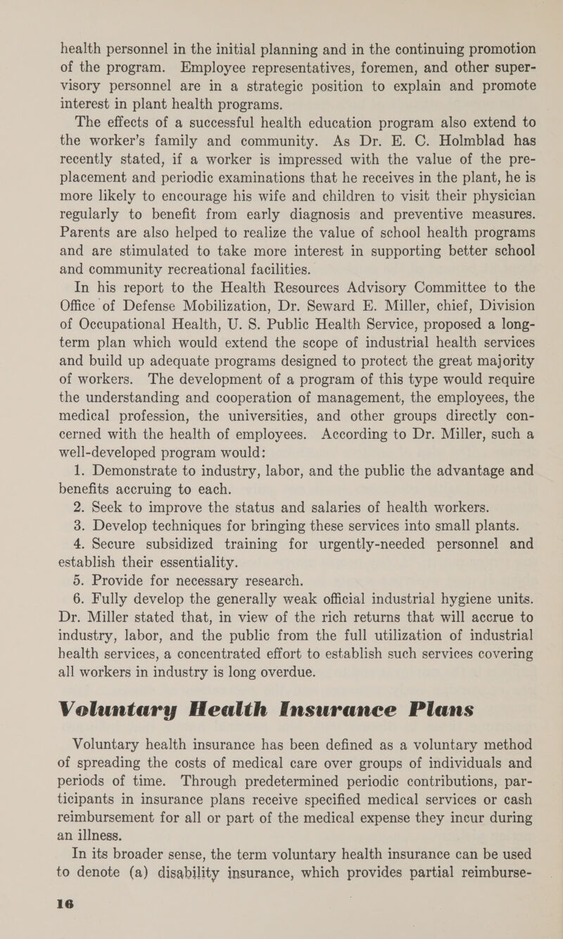 health personnel in the initial planning and in the continuing promotion of the program. Employee representatives, foremen, and other super- visory personnel are in a strategic position to explain and promote interest in plant health programs. The effects of a successful health education program also extend to the worker’s family and community. As Dr. E. C. Holmblad has recently stated, if a worker is impressed with the value of the pre- placement and periodic examinations that he receives in the plant, he is more likely to encourage his wife and children to visit their physician regularly to benefit from early diagnosis and preventive measures. Parents are also helped to realize the value of school health programs and are stimulated to take more interest in supporting better school and community recreational facilities. In his report to the Health Resources Advisory Committee to the Office of Defense Mobilization, Dr. Seward E. Miller, chief, Division of Occupational Health, U. 8. Public Health Service, proposed a long- term plan which would extend the scope of industrial health services and build up adequate programs designed to protect the great majority of workers. The development of a program of this type would require the understanding and cooperation of management, the employees, the medical profession, the universities, and other groups directly con- cerned with the health of employees. According to Dr. Miller, such a well-developed program would: 1. Demonstrate to industry, labor, and the public the advantage and benefits accruing to each. 2. Seek to improve the status and salaries of health workers. 3. Develop techniques for bringing these services into small plants. 4. Secure subsidized training for urgently-needed personnel and establish their essentiality. 5. Provide for necessary research. 6. Fully develop the generally weak official industrial hygiene units. Dr. Miller stated that, in view of the rich returns that will accrue to industry, labor, and the public from the full utilization of industrial health services, a concentrated effort to establish such services covering all workers in industry is long overdue. Voluntary Health Insurance Plans Voluntary health insurance has been defined as a voluntary method of spreading the costs of medical care over groups of individuals and periods of time. Through predetermined periodic contributions, par- ticipants in insurance plans receive specified medical services or cash reimbursement for all or part of the medical expense they incur during an illness. In its broader sense, the term voluntary health insurance can be used to denote (a) disability insurance, which provides partial reimburse-