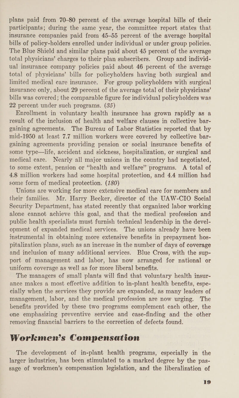 plans paid from 70-80 percent of the average hospital bills of their participants; during the same year, the committee report states that insurance companies paid from 45-55 percent of the average hospital bills of policy-holders enrolled under individual or under group policies. The Blue Shield and similar plans paid about 45 percent of the average total physicians’ charges to their plan subscribers. Group and individ- ual insurance company policies paid about 46 percent of the average total of physicians’ bills for policyholders having both surgical and limited medical care insurance. For group policyholders with surgical insurance only, about 29 percent of the average total of their physicians’ bills was covered; the comparable figure for individual policyholders was 22 percent under such programs. (35) Enrollment in voluntary health insurance has grown rapidly as a result of the inclusion of health and welfare clauses in collective bar- gaining agreements. The Bureau of Labor Statistics reported that by mid-1950 at least 7.7 million workers were covered by collective bar- gaining agreements providing pension or social insurance benefits of some type—life, accident and sickness, hospitalization, or surgical and medical care. Nearly all major unions in the country had negotiated, to some extent, pension or “health and welfare” programs. A total of 4.8 million workers had some hospital protection, and 4.4 million had some form of medical protection. (180) _ Unions are working for more extensive medical care for members and their families. Mr. Harry Becker, director of the UAW-CIO Social Security Department, has stated recently that organized labor working alone cannot achieve this goal, and that the medical profession and public health specialists must furnish technical leadership in the devel- opment of expanded medical services. The unions already have been mstrumental in obtaining more extensive benefits in prepayment hos- pitalization plans, such as an increase in the number of days of coverage and inclusion of many additional services. Blue Cross, with the sup- port of management and labor, has now arranged for national or uniform coverage as well as for more liberal benefits. The managers of small plants will find that voluntary health insur- ance makes a most effective addition to in-plant health benefits, espe- cially when the services they provide are expanded, as many leaders of management, labor, and the medical profession are now urging. The benefits provided by these two programs complement each other, the one emphasizing preventive service and case-finding and the other removing financial barriers to the correction of defects found. Workmen’s Compensation The development of in-plant health programs, especially in the larger industries, has been stimulated to a marked degree by the pas- sage of workmen’s compensation legislation, and the liberalization of