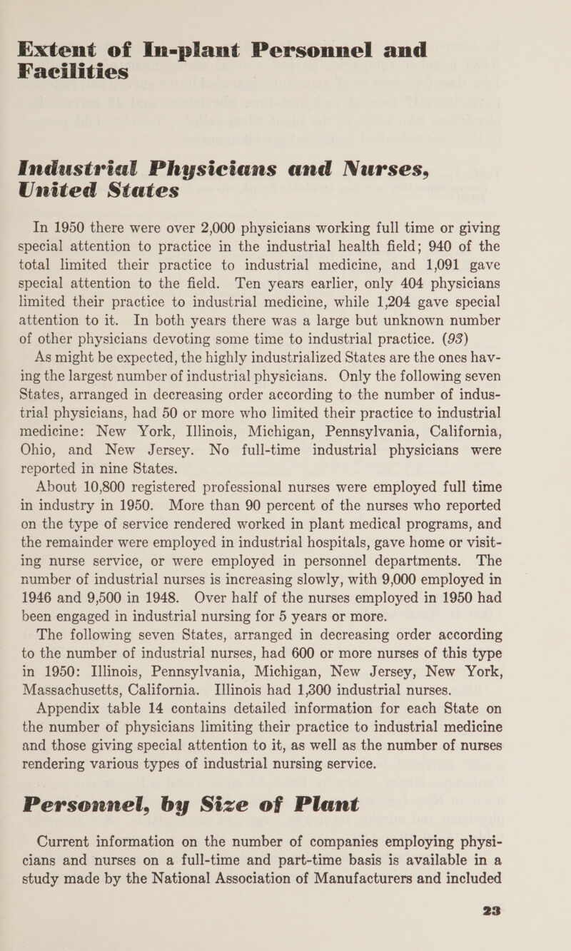 Extent of In-plant Personnel and Facilities Industrial Physicians and Nurses, United States In 1950 there were over 2,000 physicians working full time or giving special attention to practice in the industrial health field; 940 of the total limited their practice to industrial medicine, and 1,091 gave special attention to the field. Ten years earlier, only 404 physicians limited their practice to industrial medicine, while 1,204 gave special attention to it. In both years there was a large but unknown number of other physicians devoting some time to industrial practice. (93) As might be expected, the highly industrialized States are the ones hav- ing the largest number of industrial physicians. Only the following seven States, arranged in decreasing order according to the number of indus- trial physicians, had 50 or more who limited their practice to industrial medicine: New York, Illinois, Michigan, Pennsylvania, California, Ohio, and New Jersey. No full-time industrial physicians were reported in nine States. About 10,800 registered professional nurses were employed full time in industry in 1950. More than 90 percent of the nurses who reported on the type of service rendered worked in plant medical programs, and the remainder were employed in industrial hospitals, gave home or visit- ing nurse service, or were employed in personnel departments. The number of industrial nurses is increasing slowly, with 9,000 employed in 1946 and 9,500 in 1948. Over half of the nurses employed in 1950 had been engaged in industrial nursing for 5 years or more. The following seven States, arranged in decreasing order according to the number of industrial nurses, had 600 or more nurses of this type in 1950: Illinois, Pennsylvania, Michigan, New Jersey, New York, Massachusetts, California. Illinois had 1,300 industrial nurses. Appendix table 14 contains detailed information for each State on the number of physicians limiting their practice to industrial medicine and those giving special attention to it, as well as the number of nurses rendering various types of industrial nursing service. Personnel, by Size of Plant Current information on the number of companies employing physi- cians and nurses on a full-time and part-time basis is available in a study made by the National Association of Manufacturers and included