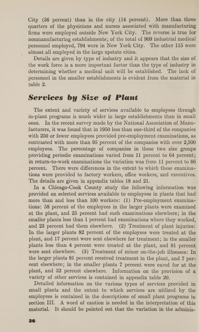 quarters of the physicians and nurses associated with manufacturing firms were employed outside New York City. The reverse is true for nonmanufacturing establishments; of the total of 909 industrial medical personnel employed, 794 were in New York City. The other 115 were almost all employed in the large upstate cities. Details are given by type of industry and it appears that the size of the work force is a more important factor than the type of industry in determining whether a medical unit will be established. The lack of personnel in the smaller establishments is evident from the material in table 2. Services by Size of Plant The extent and variety of services available to employees through in-plant programs is much wider in large establishments than in small ones. In the recent survey made by the National Association of Manu- facturers, it was found that in 1950 less than one-third of the companies with 250 or fewer employees provided pre-employment examinations, as contrasted with more than 95 percent of the companies with over 2,500 employees. The percentage of companies in these two size groups providing periodic examinations varied from 11 percent to 64 percent; in return-to-work examinations the variation was from 11 percent to 86 percent. There were differences in the extent to which these examina- tions were provided to factory workers, office workers, and executives. The details are given in appendix tables 18 and 21. In a Chicago-Cook County study the following information was ~ provided on selected services available to employees in plants that had more than and less than 100 workers: (1) Pre-employment examina- tions: 58 percent of the employees in the larger plants were examined at the plant, and 25 percent had such examinations elsewhere; in the smaller plants less than 1 percent had examinations where they worked, and 23 percent had them elsewhere. (2) ‘Treatment of plant injuries: In the larger plants 82 percent of the employees were treated at the plant, and 17 percent were sent elsewhere for treatment; in the smaller plants less than 4 percent were treated at the plant, and 81 percent were sent elsewhere. (3) Treatment of minor on-the-job illnesses: In the larger plants 81 percent received treatment in the plant, and 7 per- cent elsewhere; in the smaller plants 7 percent were cared for at the plant, and 32 percent elsewhere. Information on the provision of a variety of other services is contained in appendix table 20. Detailed information on the various types of services provided in small plants and the extent to which services are utilized by the employees is contained in the descriptions of small plant programs in section III. A word of caution is needed in the interpretation of this material. It should be pointed out that the variation in the adminis-