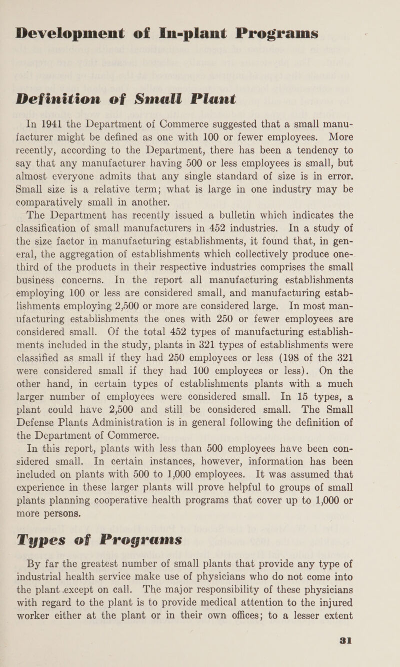 Development of In-plant Programs Definition of Smali Plant In 1941 the Department of Commerce suggested that a small manu- facturer might be defined as one with 100 or fewer employees. More recently, according to the Department, there has been a tendency to say that any manufacturer having 500 or less employees is small, but almost everyone admits that any single standard of size is in error. Small size is a relative term; what is large in one industry may be comparatively small in another. The Department has recently issued a bulletin which indicates the classification of small manufacturers in 452 industries. In a study of the size factor in manufacturing establishments, it found that, in gen- eral, the aggregation of establishments which collectively produce one- third of the products in their respective industries comprises the small business concerns. In the report all manufacturing establishments employing 100 or less are considered small, and manufacturing estab- lishments employing 2,500 or more are considered large. In most man- ufacturing establishments the ones with 250 or fewer employees are considered small. Of the total 452 types of manufacturing establish- ments included in the study, plants in 321 types of establishments were classified as small if they had 250 employees or less (198 of the 321 were considered small if they had 100 employees or less). On the other hand, in certain types of establishments plants with a much Jarger number of employees were considered small. In 15 types, a plant could have 2,500 and still be considered small. The Small Defense Plants Administration is in general following the definition of the Department of Commerce. In this report, plants with less than 500 employees have been con- sidered small. In certain instances, however, information has been included on plants with 500 to 1,000 employees. It was assumed that experience in these larger plants will prove helpful to groups of small plants planning cooperative health programs that cover up to 1,000 or more persons. Types of Programs By far the greatest number of small plants that provide any type of industrial health service make use of physicians who do not come into the plant .except on call. The major responsibility of these physicians with regard to the plant is to provide medical attention to the injured worker either at the plant or in their own offices; to a lesser extent