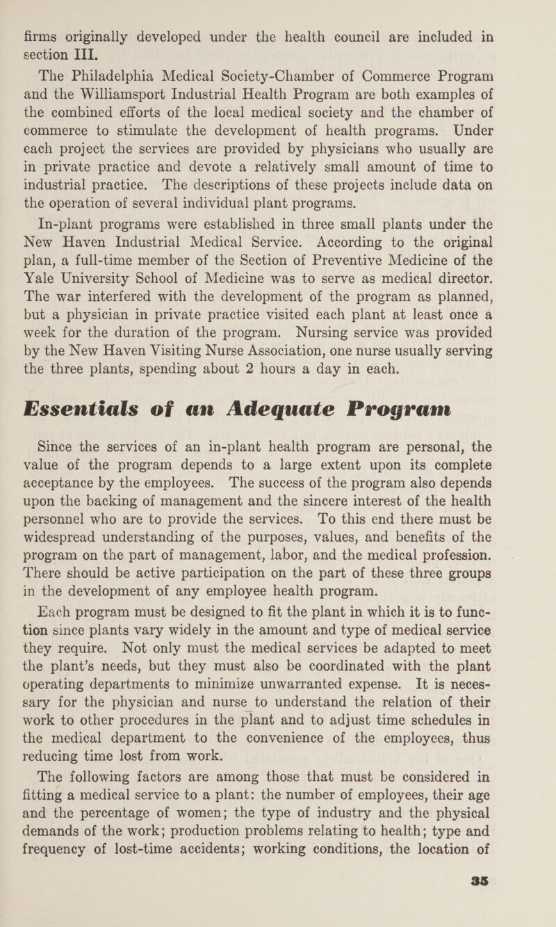 section IIT, The Philadelphia Medical Society-Chamber of Commerce Program and the Williamsport Industrial Health Program are both examples of the combined efforts of the local medical society and the chamber of commerce to stimulate the development of health programs. Under each project the services are provided by physicians who usually are in private practice and devote a relatively small amount of time to industrial practice. The descriptions of these projects include data on the operation of several individual plant programs. In-plant programs were established in three small plants under the New Haven Industrial Medical Service. According to the original plan, a full-time member of the Section of Preventive Medicine of the Yale University School of Medicine was to serve as medical director. The war interfered with the development of the program as planned, but a physician in private practice visited each plant at least once a week for the duration of the program. Nursing service was provided by the New Haven Visiting Nurse Association, one nurse usually serving the three plants, spending about 2 hours a day in each. Essentials of an Adequate Program Since the services of an in-plant health program are personal, the value of the program depends to a large extent upon its complete acceptance by the employees. ‘The success of the program also depends upon the backing of management and the sincere interest of the health personnel who are to provide the services. To this end there must be widespread understanding of the purposes, values, and benefits of the program on the part of management, labor, and the medical profession. There should be active participation on the part of these three groups in the development of any employee health program. Each program must be designed to fit the plant in which it is to func- tion since plants vary widely in the amount and type of medical service they require. Not only must the medical services be adapted to meet the plant’s needs, but they must also be coordinated with the plant operating departments to minimize unwarranted expense. It is neces- sary for the physician and nurse to understand the relation of their work to other procedures in the plant and to adjust time schedules in the medical department to the convenience of the employees, thus reducing time lost from work. The following factors are among those that must be iiualtccd in fitting a medical service to a plant: the number of employees, their age and the percentage of women; the type of industry and the physical demands of the work; production problems relating to health; type and frequency of lost-time accidents; working conditions, the location of