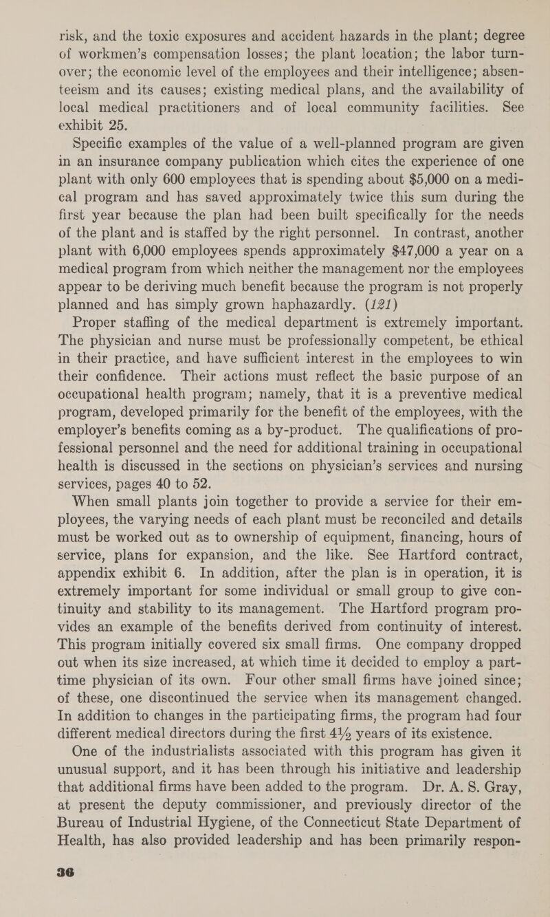 risk, and the toxic exposures and accident hazards in the plant; degree of workmen’s compensation losses; the plant location; the labor turn- over; the economic level of the employees and their intelligence; absen- teeism and its causes; existing medical plans, and the availability of local medical practitioners and of local community facilities. See exhibit 25. Specific examples of the value of a well-planned program are given in an insurance company publication which cites the experience of one plant with only 600 employees that is spending about $5,000 on a medi- cal program and has saved approximately twice this sum during the first year because the plan had been built specifically for the needs of the plant and is staffed by the right personnel. In contrast, another plant with 6,000 employees spends approximately $47,000 a year on a medical program from which neither the management nor the employees appear to be deriving much benefit because the program is not properly planned and has simply grown haphazardly. (121) Proper staffing of the medical department is extremely important. The physician and nurse must be professionally competent, be ethical in their practice, and have sufficient interest in the employees to win their confidence. Their actions must reflect the basic purpose of an occupational health program; namely, that it is a preventive medical program, developed primarily for the benefit of the employees, with the employer’s benefits coming as a by-product. The qualifications of pro- fessional personnel and the need for additional training in occupational health is discussed in the sections on physician’s services and nursing services, pages 40 to 52. When small plants join together to provide a service for their em- ployees, the varying needs of each plant must be reconciled and details must be worked out as to ownership of equipment, financing, hours of service, plans for expansion, and the like. See Hartford contract, appendix exhibit 6. In addition, after the plan is in operation, it is extremely important for some individual or small group to give con- tinuity and stability to its management. The Hartford program pro- vides an example of the benefits derived from continuity of interest. This program initially covered six small firms. One company dropped out when its size increased, at which time it decided to employ a part- time physician of its own. Four other small firms have joined since; of these, one discontinued the service when its management changed. In addition to changes in the participating firms, the program had four different medical directors during the first 414 years of its existence. One of the industrialists associated with this program has given it unusual support, and it has been through his initiative and leadership that additional firms have been added to the program. Dr. A. 8. Gray, at present the deputy commissioner, and previously director of the Bureau of Industrial Hygiene, of the Connecticut State Department of Health, has also provided leadership and has been primarily respon-