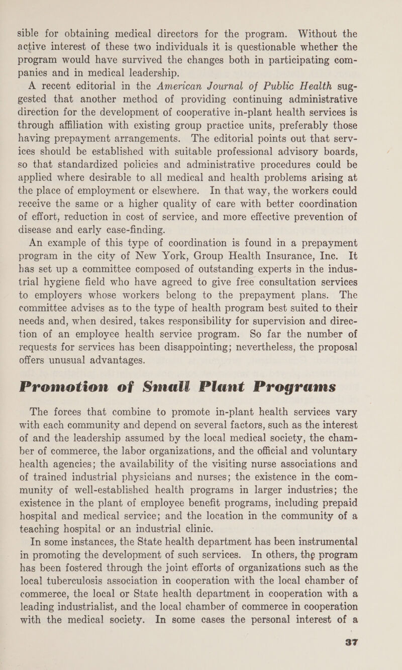 sible for obtaining medical directors for the program. Without the active interest of these two individuals it is questionable whether the program would have survived the changes both in participating com- panies and in medical leadership. , A recent editorial in the American Journal of Public Health sug- gested that another method of providing continuing administrative direction for the development of cooperative in-plant health services is through affiliation with existing group practice units, preferably those having prepayment arrangements. The editorial points out that serv- ices should be established with suitable professional advisory boards, so that standardized policies and administrative procedures could be applied where desirable to all medical and health problems arising at the place of employment or elsewhere. In that way, the workers could receive the same or a higher quality of care with better coordination of effort, reduction in cost of service, and more effective prevention of disease and early case-finding. An example of this type of coordination is found in a prepayment program in the city of New York, Group Health Insurance, Inc. It has set up a committee composed of outstanding experts in the indus- trial hygiene field who have agreed to give free consultation services to employers whose workers belong to the prepayment plans. The committee advises as to the type of health program best suited to their needs and, when desired, takes responsibility for supervision and direc- tion of an employee health service program. So far the number of requests for services has been disappointing; nevertheless, the proposal offers unusual advantages. Promotion of Smali Plant Programs The forces that combine to promote in-plant health services vary with each community and depend on several factors, such as the interest of and the leadership assumed by the local medical society, the cham- ber of commerce, the labor organizations, and the official and voluntary health agencies; the availability of the visiting nurse associations and of trained industrial physicians and nurses; the existence in the com- munity of well-established health programs in larger industries; the existence in the plant of employee benefit programs, including prepaid hospital and medical service; and the location in the community of a teaching hospital or an industrial clinic. In some instances, the State health department has been instrumental in promoting the development of such services. In others, the program has been fostered through the joint efforts of organizations such as the local tuberculosis association in cooperation with the local chamber of commerce, the local or State health department in cooperation with a leading industrialist, and the local chamber of commerce in cooperation with the medical society. In some cases the personal interest of a