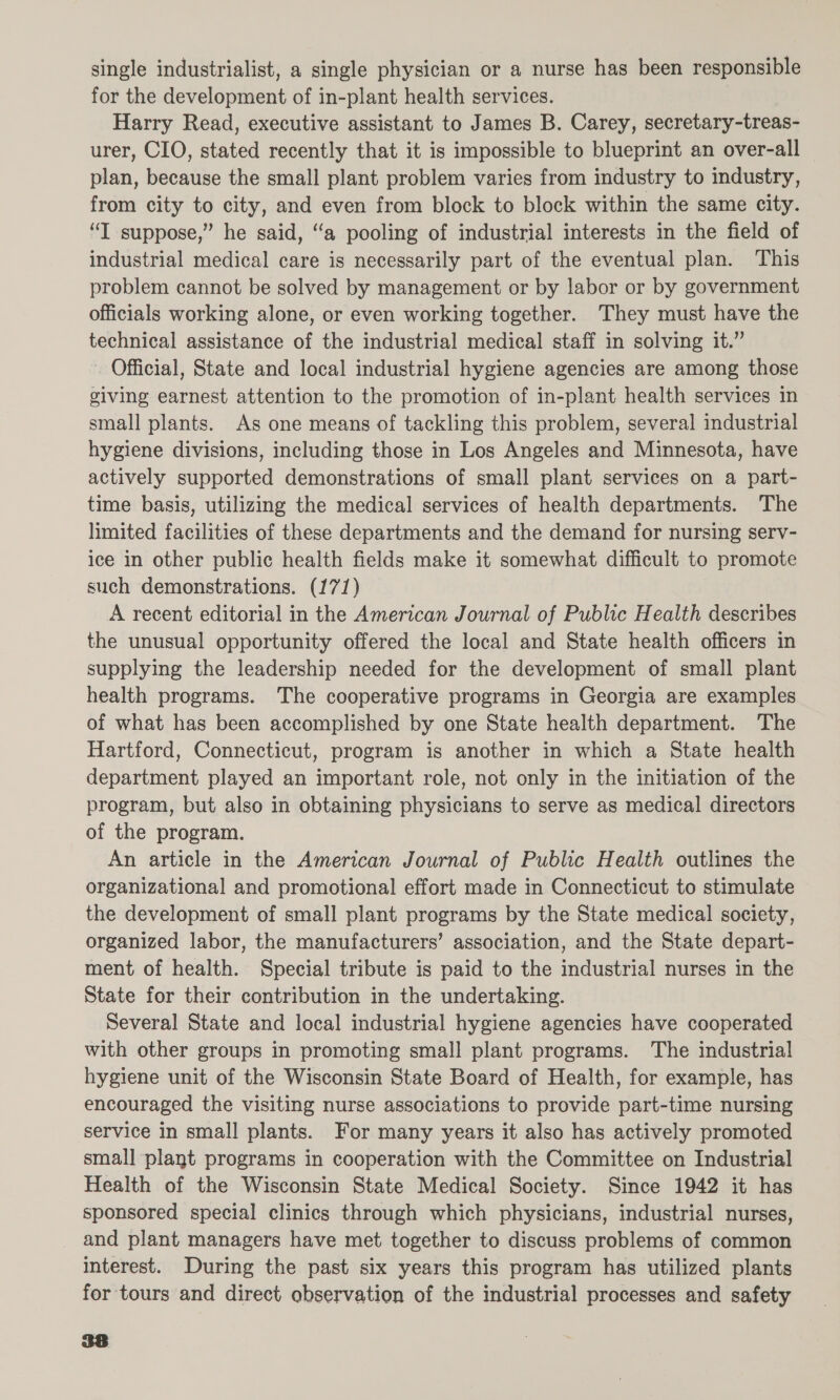 single industrialist, a single physician or a nurse has been responsible for the development of in-plant health services. Harry Read, executive assistant to James B. Carey, secretary-treas- urer, CIO, stated recently that it is impossible to blueprint an over-all plan, because the small plant problem varies from industry to industry, from city to city, and even from block to block within the same city. “I suppose,” he said, “a pooling of industrial interests in the field of industrial medical care is necessarily part of the eventual plan. This problem cannot be solved by management or by labor or by government officials working alone, or even working together. They must have the technical assistance of the industrial medical staff in solving it.” . Official, State and local industrial hygiene agencies are among those giving earnest attention to the promotion of in-plant health services in small plants. As one means of tackling this problem, several industrial hygiene divisions, including those in Los Angeles and Minnesota, have actively supported demonstrations of small plant services on a part- time basis, utilizing the medical services of health departments. The limited facilities of these departments and the demand for nursing serv- ice in other public health fields make it somewhat difficult to promote such demonstrations. (171) A recent editorial in the American Journal of Public Health describes the unusual opportunity offered the local and State health officers in supplying the leadership needed for the development of small plant health programs. The cooperative programs in Georgia are examples of what has been accomplished by one State health department. The Hartford, Connecticut, program is another in which a State health department played an important role, not only in the initiation of the program, but also in obtaining physicians to serve as medical directors of the program. An article in the American Journal of Public Health outlines the organizational and promotional effort made in Connecticut to stimulate the development of small plant programs by the State medical society, organized labor, the manufacturers’ association, and the State depart- ment of health. Special tribute is paid to the industrial nurses in the State for their contribution in the undertaking. Several State and local industrial hygiene agencies have cooperated with other groups in promoting small plant programs. The industrial hygiene unit of the Wisconsin State Board of Health, for example, has encouraged the visiting nurse associations to provide part-time nursing service in small plants. For many years it also has actively promoted small plant programs in cooperation with the Committee on Industrial Health of the Wisconsin State Medical Society. Since 1942 it has sponsored special clinics through which physicians, industrial nurses, and plant managers have met together to discuss problems of common interest. During the past six years this program has utilized plants for tours and direct observation of the industrial processes and safety