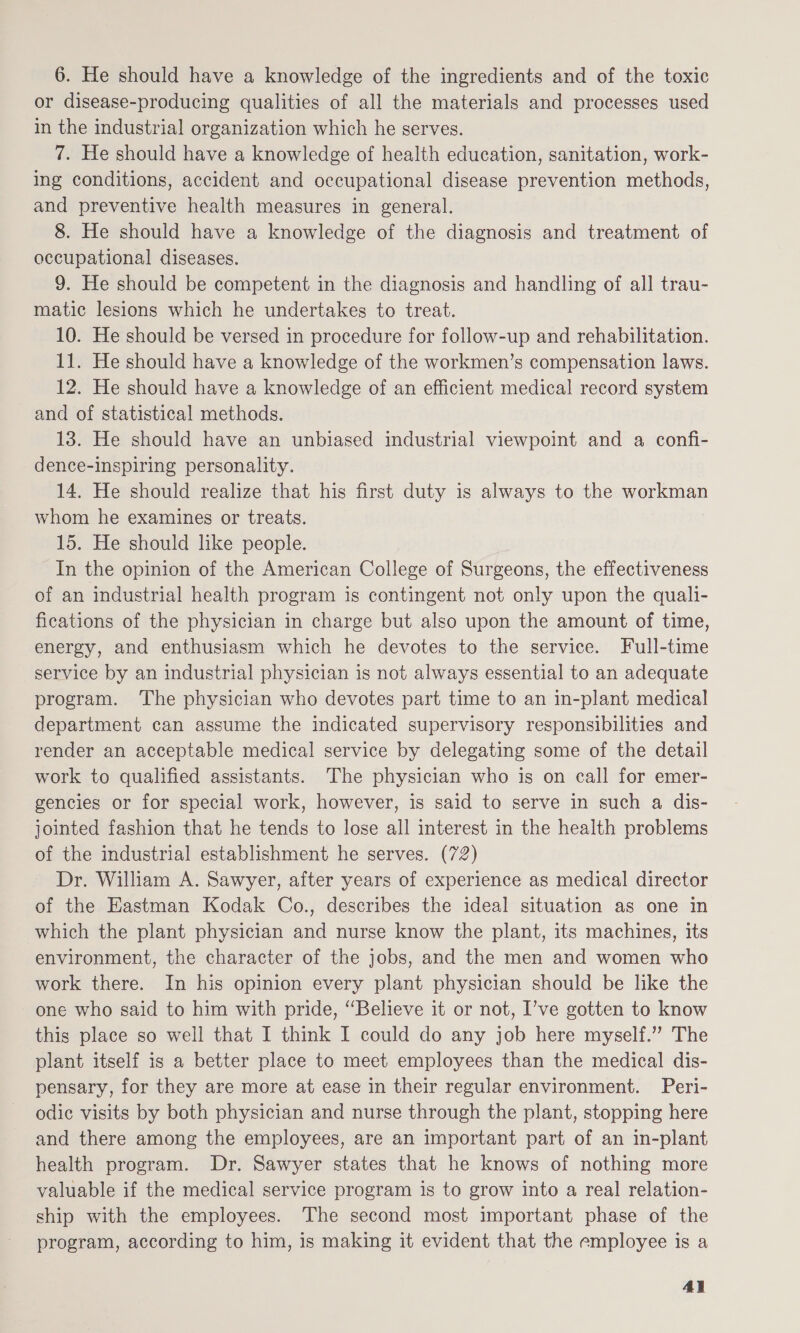 6. He should have a knowledge of the ingredients and of the toxic or disease-producing qualities of all the materials and processes used in the industrial organization which he serves. 7. He should have a knowledge of health education, sanitation, work- ing conditions, accident and occupational disease prevention methods, and preventive health measures in general. 8. He should have a knowledge of the diagnosis and treatment of occupational diseases. 9. He should be competent in the diagnosis and handling of all trau- matic lesions which he undertakes to treat. 10. He should be versed in procedure for follow-up and rehabilitation. 11. He should have a knowledge of the workmen’s compensation laws. 12. He should have a knowledge of an efficient medical record system and of statistical methods. 13. He should have an unbiased industrial viewpoint and a confi- dence-inspiring personality. 14. He should realize that his first duty is always to the workman whom he examines or treats. 15. He should like people. In the opinion of the American College of Surgeons, the effectiveness of an industrial health program is contingent not only upon the quali- fications of the physician in charge but also upon the amount of time, energy, and enthusiasm which he devotes to the service. Full-time service by an industrial physician is not always essential to an adequate program. ‘The physician who devotes part time to an in-plant medical department can assume the indicated supervisory responsibilities and render an acceptable medical service by delegating some of the detail work to qualified assistants. The physician who is on call for emer- gencies or for special work, however, is said to serve in such a dis- jointed fashion that he tends to lose all interest in the health problems of the industrial establishment he serves. (72) Dr. William A. Sawyer, after years of experience as medical director of the Eastman Kodak Co., describes the ideal situation as one in which the plant physician and nurse know the plant, its machines, its environment, the character of the jobs, and the men and women who work there. In his opinion every plant physician should be like the one who said to him with pride, “Believe it or not, I’ve gotten to know this place so well that I think I could do any job here myself.” The plant itself is a better place to meet employees than the medical dis- pensary, for they are more at ease in their regular environment. Peri- odic visits by both physician and nurse through the plant, stopping here and there among the employees, are an important part of an in-plant health program. Dr. Sawyer states that he knows of nothing more valuable if the medical service program is to grow into a real relation- ship with the employees. The second most important phase of the program, according to him, is making it evident that the employee is a 4}