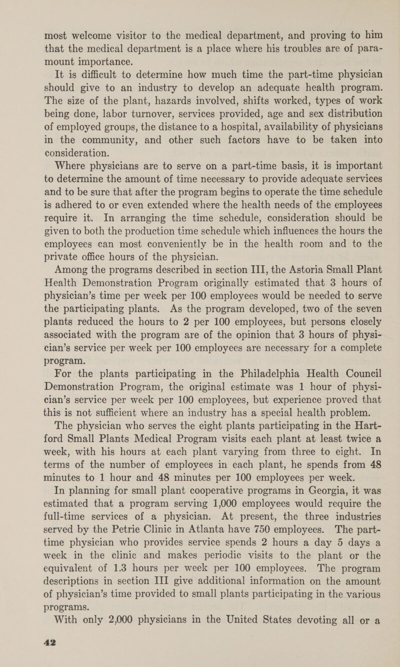 most welcome visitor to the medical department, and proving to him that the medical department is a place where his troubles are of para- mount importance. It is difficult to determine how much time the part-time physician should give to an industry to develop an adequate health program. The size of the plant, hazards involved, shifts worked, types of work being done, labor turnover, services provided, age and sex distribution of employed groups, the distance to a hospital, availability of physicians in the community, and other such factors have to be taken into consideration. Where physicians are to serve on a part-time basis, it is important to determine the amount of time necessary to provide adequate services and to be sure that after the program begins to operate the time schedule is adhered to or even extended where the health needs of the employees require it. In arranging the time schedule, consideration should be given to both the production time schedule which influences the hours the employees can most conveniently be in the health room and to the private office hours of the physician. Among the programs described in section III, the Astoria Small Plant Health Demonstration Program originally estimated that 3 hours of physician’s time per week per 100 employees would be needed to serve the participating plants. As the program developed, two of the seven plants reduced the hours to 2 per 100 employees, but persons closely associated with the program are of the opinion that 3 hours of physi- cian’s service per week per 100 employees are necessary for a complete program. For the plants participating in the Philadelphia Health Council Demonstration Program, the original estimate was 1 hour of physi- cian’s service per week per 100 employees, but experience proved that this is not sufficient where an industry has a special health problem. The physician who serves the eight plants participating in the Hart- ford Small Plants Medical Program visits each plant at least twice a week, with his hours at each plant varying from three to eight. In terms of the number of employees in each plant, he spends from 48 minutes to 1 hour and 48 minutes per 100 employees per week. In planning for small plant cooperative programs in Georgia, it was estimated that a program serving 1,000 employees would require the full-time services of a physician. At present, the three industries served by the Petrie Clinic in Atlanta have 750 employees. The part- time physician who provides service spends 2 hours a day 5 days a week in the clinic and makes periodic visits to the plant or the equivalent of 1.3 hours per week per 100 employees. The program descriptions in section III give additional information on the amount of physician’s time provided to small plants participating in the various programs. With only 2,000 physicians in the United States devoting all or a