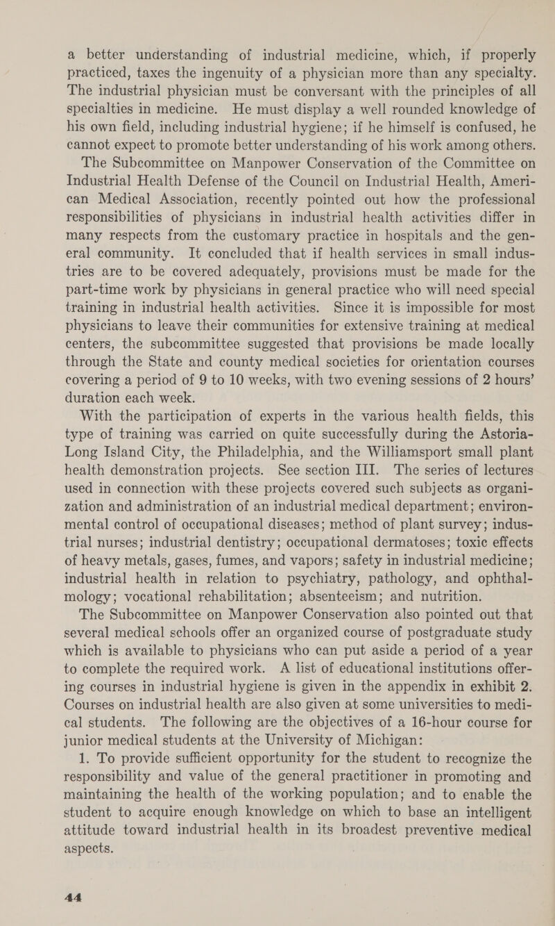 a better understanding of industrial medicine, which, if properly practiced, taxes the ingenuity of a physician more than any specialty. The industrial physician must be conversant with the principles of all specialties in medicine. He must display a well rounded knowledge of his own field, including industrial hygiene; if he himself is confused, he cannot expect to promote better understanding of his work among others. The Subcommittee on Manpower Conservation of the Committee on Industrial Health Defense of the Council on Industrial Health, Ameri- can Medical Association, recently pointed out how the professional responsibilities of physicians in industrial health activities differ in many respects from the customary practice in hospitals and the gen- eral community. It concluded that if health services in small indus- tries are to be covered adequately, provisions must be made for the part-time work by physicians in general practice who will need special training in industrial health activities. Since it is impossible for most physicians to leave their communities for extensive training at medical centers, the subcommittee suggested that provisions be made locally through the State and county medical societies for orientation courses covering a period of 9 to 10 weeks, with two evening sessions of 2 hours’ duration each week. With the participation of experts in the various health fields, this type of training was carried on quite successfully during the Astoria- Long Island City, the Philadelphia, and the Williamsport small plant health demonstration projects. See section III. The series of lectures used in connection with these projects covered such subjects as organi- zation and administration of an industrial medical department; environ- mental control of occupational diseases; method of plant survey; indus- trial nurses; industrial dentistry; occupational dermatoses; toxic effects of heavy metals, gases, fumes, and vapors; safety in industrial medicine; industrial health in relation to psychiatry, pathology, and ophthal- mology; vocational rehabilitation; absenteeism; and nutrition. The Subcommittee on Manpower Conservation also pointed out that several medical schools offer an organized course of postgraduate study which is available to physicians who can put aside a period of a year to complete the required work. A list of educational institutions offer- ing courses in industrial hygiene is given in the appendix in exhibit 2. Courses on industrial health are also given at some universities to medi- cal students. The following are the objectives of a 16-hour course for junior medical students at the University of Michigan: 1. To provide sufficient opportunity for the student to recognize the responsibility and value of the general practitioner in promoting and maintaining the health of the working population; and to enable the student to acquire enough knowledge on which to base an intelligent attitude toward industrial health in its broadest preventive medical aspects. 4A