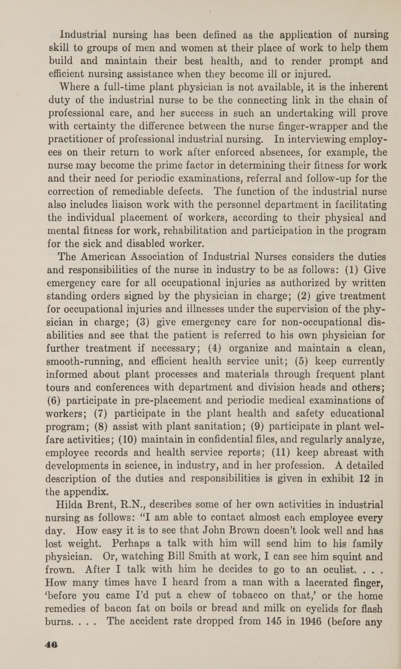 Industrial nursing has been defined as the application of nursing skill to groups of men and women at their place of work to help them build and maintain their best health, and to render prompt and efficient nursing assistance when they become ill or injured. Where a full-time plant physician is not available, it is the inherent duty of the industrial nurse to be the connecting link in the chain of professional care, and her success in such an undertaking will prove with certainty the difference between the nurse finger-wrapper and the practitioner of professional industrial nursing. In interviewing employ- ees on their return to work after enforced absences, for example, the nurse may become the prime factor in determining their fitness for work and their need for periodic examinations, referral and follow-up for the correction of remediable defects. The function of the industrial nurse also includes liaison work with the personnel department in facilitating the individual placement of workers, according to their physical and mental fitness for work, rehabilitation and participation in the program for the sick and disabled worker. The American Association of Industrial Nurses considers the duties and responsibilities of the nurse in industry to be as follows: (1) Give emergency care for all occupational injuries as authorized by written standing orders signed by the physician in charge; (2) give treatment for occupational injuries and illnesses under the supervision of the phy- siclan in charge; (3) give emergency care for non-occupational dis- abilities and see that the patient is referred to his own physician for further treatment if necessary; (4) organize and maintain a clean, smooth-running, and efficient health service unit; (5) keep currently informed about plant processes and materials through frequent plant tours and conferences with department and division heads and others; (6) participate in pre-placement and periodic medical examinations of workers; (7) participate in the plant health and safety educational program; (8) assist with plant sanitation; (9) participate in plant wel- fare activities; (10) maintain in confidential files, and regularly analyze, employee records and health service reports; (11) keep abreast with developments in science, in industry, and in her profession. A detailed description of the duties and responsibilities is given in exhibit 12 in the appendix. Hilda Brent, R.N., describes some of her own activities in industrial nursing as follows: “I am able to contact almost each employee every day. How easy it is to see that John Brown doesn’t look well and has lost weight. Perhaps a talk with him will send him to his family physician. Or, watching Bill Smith at work, I can see him squint and frown. After I talk with him he decides to go to an oculist. ... How many times have I heard from a man with a lacerated finger, ‘before you came I’d put a chew of tobacco on that,’ or the home remedies of bacon fat on boils or bread and milk on eyelids for flash burns.... The accident rate dropped from 145 in 1946 (before any _