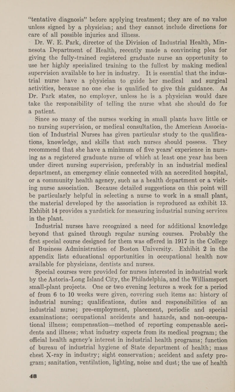 unless signed by a physician; and they cannot include directions for care of all possible injuries and illness. ~ Dr. W. E. Park, director of the Division of Industrial Health, Min- nesota Devahtment of Health, recently made a convincing plea for giving the fully-trained registered graduate nurse an opportunity to use her highly specialized training to the fullest by making medical supervision available to her in industry. It is essential that the indus- trial nurse have a physician to guide her medical and surgical activities, because no one else is qualified to give this guidance. As Dr. Park states, no employer, unless he is a physician would dare take the responsibility of telling the nurse what she should do for a patient. Since so many of the nurses working in small plants have little or no nursing supervision, or medical consultation, the American Associa- tion of Industrial Nurses has given particular study to the qualifica- tions, knowledge, and skills that such nurses should possess. They recommend that she have a minimum of five years’ experience in nurs- ing as a registered graduate nurse of which at least one year has been under direct nursing supervision, preferably in an industrial medical department, an emergency clinic connected with an accredited hospital, or a community health agency, such as a health department or a visit- ing nurse association. Because detailed suggestions on this point will be particularly helpful in selecting a nurse to work in a small plant, the material developed by the association is reproduced as exhibit 13. Exhibit 14 provides a yardstick for measuring industrial nursing services in the plant. Industrial nurses have recognized a need for additional knowledge beyond that gained through regular nursing courses. Probably the first special course designed for them was offered in 1917 in the College of Business Administration of Boston University. Exhibit 2 in the appendix lists educational opportunities in occupational health now available for physicians, dentists and nurses. Special courses were provided for nurses interested in industrial work by the Astoria-Long Island City, the Philadelphia, and the Williamsport small-plant projects. One or two evening lectures a week for a period of from 6 to 10 weeks were given, covering such items as: history of industrial nursing; qualifications, duties and responsibilities of an industrial nurse; pre-employment, placement, periodic and _ special examinations; occupational accidents and hazards, and non-occupa- tional illness; compensation—method of reporting compensable acci- dents and illness; what industry expects from its medical program; the official health agency’s interest in industrial health programs; function of bureau of industrial hygiene of State department of health; mass chest X-ray in industry; sight conservation; accident and safety pro- gram; sanitation, ventilation, lighting, noise and dust; the use of health © An