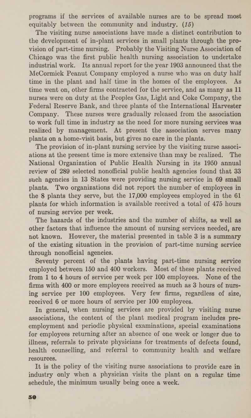 programs if the services of available nurses are to be spread most equitably between the community and industry. (15) The visiting nurse associations have made a distinct contribution to the development of in-plant services in small plants through the pro- vision of part-time nursing. Probably the Visiting Nurse Association of Chicago was the first public health nursing association to undertake industrial work. Its annual report for the year 1903 announced that the McCormick Peanut Company employed a nurse who was on duty half time in the plant and half time in the homes of the employees. As time went on, other firms contracted for the service, and as many as 11 nurses were on duty at the Peoples Gas, Light and Coke Company, the Federal Reserve Bank, and three plants of the International Harvester Company. ‘These nurses were gradually released from the association to work full time in industry as the need for more nursing services was realized by management. At present the association serves many plants on a home-visit basis, but gives no care in the plants. The provision of in-plant nursing service by the visiting nurse associ- ations at the present time is more extensive than may be realized. The National Organization of Public Health Nursing in its 1950 annual review of 289 selected nonofficial public health agencies found that 33 such agencies in 18 States were providing nursing service in 69 small plants. Two organizations did not report the number of employees in the 8 plants they serve, but the 17,000 employees employed in the 61. plants for which information is available received a total of 475 hours of nursing service per week. The hazards of the industries and the number of shifts, as well as other factors that influence the amount of nursing services needed, are not known. However, the material presented in table 3 is a summary of the existing situation in the provision of part-time nursing service through nonofficial agencies. Seventy percent of the plants having part-time nursing service employed between 150 and 400 workers. Most of these plants received from 1 to 4 hours of service per week per 100 employees. None of the firms with 400 or more employees received as much as 3 hours of nurs- ing service per 100 employees. Very few firms, regardless of size, received 6 or more hours of service per 100 employees. In general, when nursing services are provided by visiting nurse associations, the content of the plant medical program includes pre- employment and periodic physical examinations, special examinations for employees returning after an absence of one week or longer due to illness, referrals to private physicians for treatments of defects found, health counselling, and referral to community health and welfare resources. It is the policy of the visiting nurse associations to provide care in industry only when a physician visits the plant on a regular. time schedule, the minimum usually being once a week.