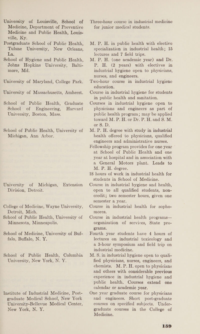 University of Louisville, School of Medicine, Department of Preventive Medicine and Public Health, Louis- ville, Ky. Postgraduate School of Public Health, Tulane University, New Orleans, La. School of Hygiene and Public Health, Johns Hopkins University, Balti- more, Md. University of Maryland, College Park. University of Massachusetts, Amherst. School of Public Health, Graduate School of Engineering, Harvard University, Boston, Mass. School of Public Health, University of Michigan, Ann Arbor. University of Michigan, Extension Division, Detroit. College of Medicine, Wayne University, Detroit, Mich. School of Public Health, University of Minnesota, Minneapolis. - School of Medicine, University of Buf- falo, Buffalo, N. Y. School of Public Health, Columbia University, New York, N. Y. Institute of Industrial Medicine, Post- graduate Medical School, New York University-Bellevue Medical Center, New York, N. Y. Three-hour course in industrial medicine for junior medical students. M. P. H. in public health with elective specialization in industrial health; 15 lectures and 7 field trips. M. P. H. (one academic year) and Dr. P. H. (2 years) with electives in industrial hygiene open to physicians, nurses, and engineers. Two-hour course in industrial hygiene education. Course in industrial hygiene for students in public health and sanitation. Courses in industrial hygiene open to physicians and engineers as part of public health program; may be applied toward M. P. H. or Dr. P. H. and 8S. M. or 8. D. M. P. H. degree with study in industrial health offered to physicians, qualified engineers and administrative nurses. Fellowship program provides for one year ~ at School of Public Health and one year at hospital and in association with a General Motors plant. Leads to M. P. H. degree. 18 hours of work in industrial health for students in School of Medicine. Course in industrial hygiene and health, open to all qualified students, non- credit; two semester hours, given one semester a year. Course in industrial health for sopho- mores. Course in industrial health programs— organization of services, State pro- grams, Fourth year students have 4 hours of lectures on industrial toxicology and a 38-hour symposium and field trip on industrial medicine. M.S. in industrial hygiene open to quali- fied physicians, nurses, engineers, and chemists. M.P.H. open to physicians and others with considerable previous experience in industrial hygiene and public health. Courses extend one calendar or academic year. One year graduate course for physicians and engineers. Short post-graduate courses on specified subjects. Under- graduate courses in the College of Medicine.