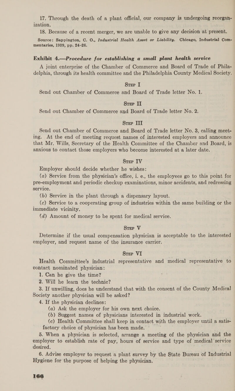 17. Through the death of a plant official, our company is undergoing reorgan- ization. 18. Because of a recent merger, we are unable to give any decision at present. Source: Sappington, C. O., Industrial Health Asset or Liability. Chicago, Industrial Com- mentaries, 1989, pp. 24-26. Exhibit 4.—Procedure for establishing a small plant health service A joint enterprise of the Chamber of Commerce and Board of Trade of Phila- delphia, through its health committee and the Philadelphia County Medical Society. Strep J Send out Chamber of Commerce and Board of Trade letter No. 1. Strep II Send out Chamber of Commerce and Board of Trade letter No. 2. Srep III Send out Chamber of Commerce and Board of Trade letter No. 3, calling meet- ing. At the end of meeting request names of interested employers and announce that Mr. Wills, Secretary of the Health Committee of the Chamber and Board, is anxious to contact those employers who become interested at a later date. Step IV Employer should decide whether he wishes: | (a) Service from the physician’s office, i. e., the employees go to this point for pre-employment and periodic checkup examinations, minor accidents, and redressing service. (b) Service in the plant through a dispensary layout. (c) Service to a cooperating group of industries within the same building or the immediate vicinity. (d) Amount of money to be spent for medical service. Step V Determine if the usual compensation physician is acceptable to the interested employer, and request name of the insurance carrier. Step VI Health Committee’s industrial representative and medical representative to contact nominated physician: 1, Can he give the time? 2. Will he learn the technic? 3. If unwilling, does he understand that with the consent of the County Medical Society another physician will be asked? 4, If the physician declines: (a) Ask the employer for his own next choice. (b) Suggest names of physicians interested in industrial work. (c) Health Committee shall keep in contact with the employer until a satis- factory choice of physician has been made.’ 5. When a physician is selected, arrange a meeting of the physician and the employer to establish rate of pay, hours of service and type of medical service desired. 6. Advise employer to request a plant survey by the State Bureau of Industrial Hygiene for the purpose of helping the physician.