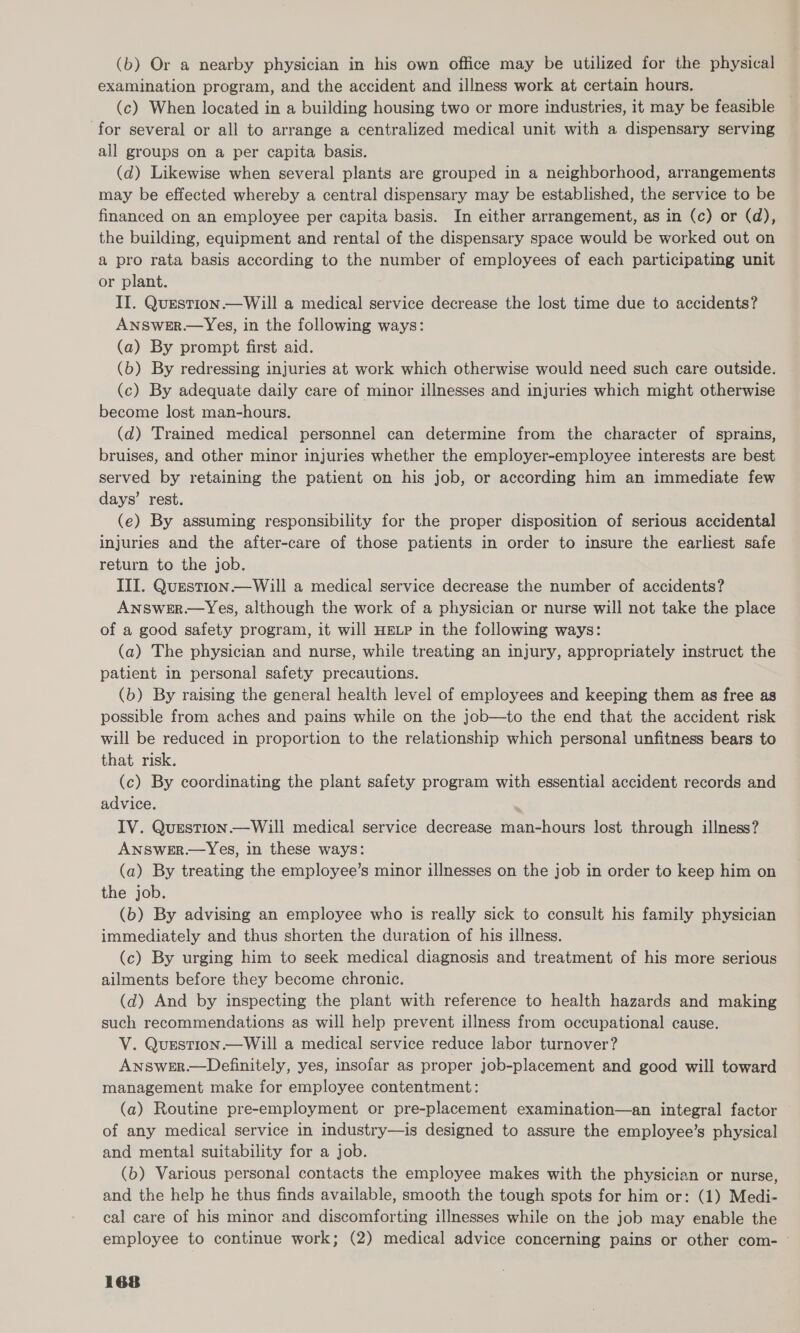 (b) Or a nearby physician in his own office may be utilized for the physical examination program, and the accident and illness work at certain hours. (c) When located in a building housing two or more industries, it may be feasible for several or all to arrange a centralized medical unit with a dispensary serving all groups on a per capita basis. (d) Likewise when several plants are grouped in a neighborhood, arrangements may be effected whereby a central dispensary may be established, the service to be financed on an employee per capita basis. In either arrangement, as in (c) or (d), the building, equipment and rental of the dispensary space would be worked out on a pro rata basis according to the number of employees of each participating unit or plant. II. QuEstion.—Will a medical service decrease the lost time due to accidents? ANSwWeER.—Yes, in the following ways: (a) By prompt first aid. (b) By redressing injuries at work which otherwise would need such care outside. (c) By adequate daily care of minor illnesses and injuries which might otherwise become lost man-hours. (d) Trained medical personnel can determine from the character of sprains, bruises, and other minor injuries whether the employer-employee interests are best served by retaining the patient on his job, or according him an immediate few days’ rest. (e) By assuming responsibility for the proper disposition of serious accidental injuries and the after-care of those patients in order to insure the earliest safe return to the job. III. Question.—Will a medical service decrease the number of accidents? ANSWER.—Yes, although the work of a physician or nurse will not take the place of a good safety program, it will HELP in the following ways: (a) The physician and nurse, while treating an injury, appropriately instruct the patient in personal safety precautions. (b) By raising the general health level of employees and keeping them as free as possible from aches and pains while on the job—to the end that the accident risk will be reduced in proportion to the relationship which personal unfitness bears to that risk. (c) By coordinating the plant safety program with essential accident records and advice. IV. Question.—Will medical service decrease man-hours lost through illness? ANSWER.—Yes, in these ways: (a) By treating the employee’s minor illnesses on the job in order to keep him on the job. (b) By advising an employee who is really sick to consult his family physician immediately and thus shorten the duration of his illness. (c) By urging him to seek medical diagnosis and treatment of his more serious ailments before they become chronic. (d) And by inspecting the plant with reference to health hazards and making such recommendations as will help prevent illness from occupational cause. V. QuEstTion —Will a medical service reduce labor turnover? Answer.—Definitely, yes, insofar as proper job-placement and good will toward management make for employee contentment: | (a) Routine pre-employment or pre-placement examination—an integral factor of any medical service in industry—is designed to assure the employee’s physical and mental suitability for a job. (b) Various personal contacts the employee makes with the physician or nurse, and the help he thus finds available, smooth the tough spots for him or: (1) Medi- cal care of his minor and discomforting illnesses while on the job may enable the employee to continue work; (2) medical advice concerning pains or other com- —