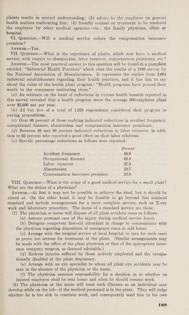 plaints results in mutual understanding; (3) advice to the employee on general health matters confronting him; (4) friendly counsel on treatment to be rendered the employee by other medical agencies—viz.: the family physician, clinic or hospital. VI. Question.—Will a medical service reduce the compensation insurance premium? ANSWER.— Yes. VII. Question —What is the experience of plants, which now have a medical service, with respect to absenteeism, labor turnover, compensation premiums, etc.? ANSWER.—The most practical answer to this question will be found-in a pamphlet entitled: “Industrial Health Practices” which cites the results of a 1940 survey by the National Association of Manufacturers. It represents the replies from 2,064 industrial establishments regarding their health practices, and it has this to say about the value of the health plant program: “Health programs have proved their worth to the companies instituting them.” (a) An estimate on the basis of reductions in various health hazards reported in this survey revealed that a health program saves the average 560-employee plant over $5,600 net per year. (b) All but five of a total of 1,625 respondents considered their program as paying propositions. (ce) Over 90 percent of those replying indicated reductions in accident frequency, occupational diseases, absenteeism and compensation insurance premiums. (d) Between 85 and 90 percent indicated reductions in labor turnover, in addi- tion to 83 percent who reported a good effect on their labor relations. (e) Specific percentage reductions as follows were reported: Percent Accident frequency. .... .-. +} »., 449 Occupational. diseases .a..)5.s.)eoua «1 628 WabOEABMIMONICE aoe od lead Sh peles 2208 PADSOTCOISHNG beh Gus s-ecen ts tee i abt GeO Compensation insurance premium . . 288 VIII. Question —What is the scope of a good medical service for a small plant? What are the duties of a physician? Answer—At first it may not be possible to achieve the ideal, but it should be aimed at. On the other hand, it may be feasible to go beyond this minimal standard and include arrangements for a more complete service, such as X-ray work and laboratory procedure. The items of a standard service are these: (1) The physician or nurse will dispose of all plant accident cases as follows: (a) Assume personal care of the injury during medical service hours. (b) Delegate competent first-aid attendant in charge to communicate with the physician regarding disposition of emergency cases at odd hours. (c) Arrange with the surgical service at local hospital to care for such cases as prove too serious for treatment at the plant. (Similar arrangements may be made with the office of the plant physician or that of the appropriate insur- ance company surgeon, as deemed advisable.) (d) Redress injuries suffered by those actively employed and the occupa- tionally disabled at the plant dispensary. (e) Arrange with an eye specialist to whom all plant eye accidents may be sent in the absence of the physician or the nurse. (f) The physician assumes responsibility for a decision as to whether an injured employee shall be sent home and when he should resume work. (2) The physician or the nurse will treat such illnesses as an individual may develop while on the job—if the medical personnel is in the plant. They will judge ' whether he is too sick to continue work, and consequently send him to his own