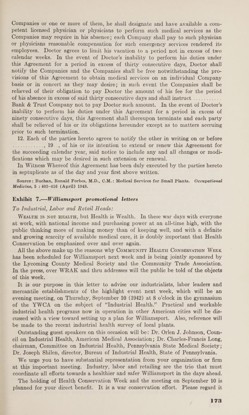 Companies or one or more of them, he shall designate and have available a com- petent licensed physician or physicians to perform such medical services as the Companies may require in his absence; each Company shall pay to such physician or physicians reasonable compensation for such emergency services rendered its employees. Doctor agrees to limit his vacation to a period not in excess of two calendar weeks. In the event of Doctor’s inability to perform his duties under this Agreement for a period in excess of thirty consecutive days, Doctor shall notify the Companies and the Companies shall be free notwithstanding the pro- visions of this Agreement to obtain medical services on an individual Company basis or in concert as they may desire; in such event the Companies shall be relieved of their obligation to pay Doctor the amount of his fee for the period of his absence in excess of said thirty consecutive days and shall instruct ........... Bank &amp; Trust Company not to pay Doctor such amount. In the event of Doctor’s inability to perform his duties under this Agreement for a period in excess of ninety consecutive days, this Agreement shall thereupon terminate and each party shall be relieved of his or its obligations hereunder except as to matters accruing prior to such termination. 12. Each of the parties hereto agrees to notify the other in writing on or before peepee , 19.., of his or its intention to extend or renew this Agreement for the succeeding calendar year, said notice to include any and all changes or modi- fications which may be desired in such extension or renewal. In Witness Whereof this Agreement has been duly executed by the parties hereto in septuplicate as of the day and year first above written. Source: Buchan, Ronald Forbes, M.D., C.M.: Medical Services for Small Plants. Occupational Medicine, 5 : 408-416 (April) 1948. Exhibit 7.—Williamsport promotional letters To Industrial, Labor and Retail Heads: WEALTH IS NOT HEALTH, but Health is Wealth. In these war days with everyone at work, with national income and purchasing power at an all-time high, with the public thinking more of making money than of keeping well, and with a definite and growing scarcity of available medical care, it is doubly important that Health Conservation be emphasized over and over again. All the above make up the reasons why ComMuNITY HEALTH CONSERVATION WEEK has been scheduled for Williamsport next week and is being jointly sponsored by the Lycoming County Medical Society and the Community Trade Association. In the press, over WRAK and thru addresses will the public be told of the objects of this week. It is our purpose in this letter to advise our industrialists, labor leaders and mercantile establishments of the highlight event next week, which will be an evening meeting, on Thursday, September 10 (1942) at 8 o’clock in the gymnasium of the YWCA on the subject of “Industrial Health.” Practical and workable industrial health programs now in operation in other American cities will be dis- cussed with a view toward setting up a plan for Williamsport. Also, reference will be made to the recent industrial health survey of local plants. Outstanding guest speakers on this occasion will be: Dr. Orlen J. Johnson, Coun- cil on Industrial Health, American Medical Association; Dr. Charles-Francis Long, chairman, Committee on Industrial Health, Pennsylvania State Medical Society; Dr. Joseph Shilen, director, Bureau of Industrial Health, State of Pennsylvania. We urge you to have substantial representation from your organization or firm at this important meeting. Industry, labor and retailing are the trio that must coordinate all efforts towards a healthier and safer Williamsport in the days ahead. The holding of Health Conservation Week and the meeting on September 10 is planned for your direct benefit. It 1s a war conservation effort. Please regard it