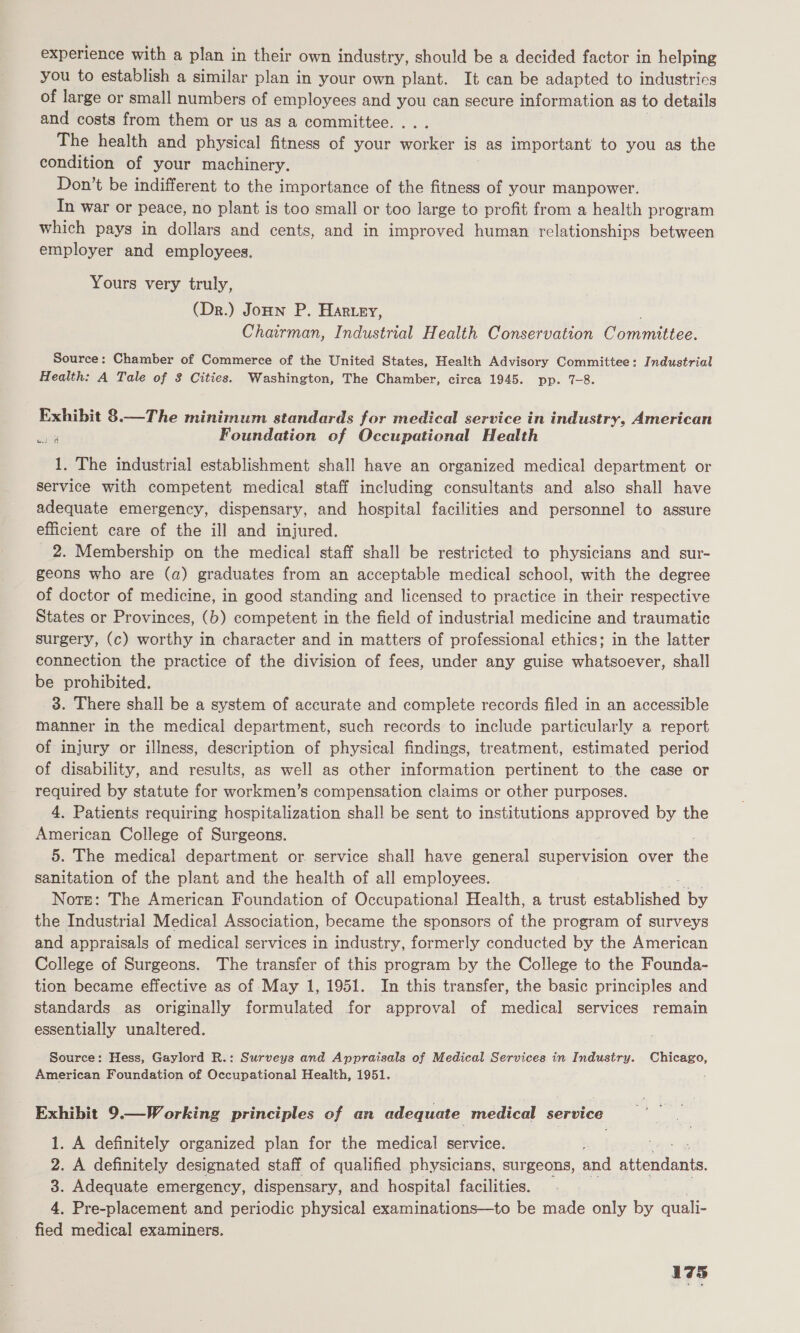 experience with a plan in their own industry, should be a decided factor in helping you to establish a similar plan in your own plant. It can be adapted to industries of large or small numbers of employees and you can secure information as to details and costs from them or us as a committee. ... The health and physical fitness of your worker is as important to you as the condition of your machinery. Don’t be indifferent to the importance of the fitness of your manpower. In war or peace, no plant is too small or too large to profit from a health program which pays in dollars and cents, and in improved human relationships between employer and employees, Yours very truly, (Dr.) Jonn P. Harrey, Chairman, Industrial Health Conservation Comittee. Source: Chamber of Commerce of the United States, Health Advisory Committee: Industrial Health: A Tale of 3 Cities. Washington, The Chamber, circa 1945. pp. 7-8. Exhibit 8.—The minimum standards for medical service in industry, American Foundation of Occupational Health 1. The industrial establishment shall have an organized medical department or service with competent medical staff including consultants and also shall have adequate emergency, dispensary, and hospital facilities and personnel to assure efficient care of the ill and injured. 2. Membership on the medical staff shall be restricted to physicians and sur- geons who are (a) graduates from an acceptable medical school, with the degree of doctor of medicine, in good standing and licensed to practice in their respective States or Provinces, (b) competent in the field of industrial medicine and traumatic surgery, (c) worthy in character and in matters of professional ethics; in the latter connection the practice of the division of fees, under any guise whatsoever, shall be prohibited. 3. There shall be a system of accurate and complete records filed in an accessible manner in the medical department, such records to include particularly a report of injury or illness, description of physical findings, treatment, estimated period of disability, and results, as well as other information pertinent to the case or required by statute for workmen’s compensation claims or other purposes. 4. Patients requiring hospitalization shal! be sent to institutions aPRror es by the American College of Surgeons. 5. The medical department or. service shall have general supervision over tie sanitation of the plant and the health of all employees. Note: The American Foundation of Occupational Health, a trust Pt lahed by the Industrial Medical Association, became the sponsors of the program of surveys and appraisals of medical services in industry, formerly conducted by the American College of Surgeons. The transfer of this program by the College to the Founda- tion became effective as of May 1, 1951. In this transfer, the basic principles and standards as originally formulated for approval of medical services remain essentially unaltered. Source: Hess, Gaylord R.: Surveys and Appraisals of Medical Services in Industry. Chicago, American Foundation of Occupational Health, 1951. Exhibit 9.—Working principles of an adequate medical service 1. A definitely organized plan for the medical service. 2. A definitely designated staff of qualified physicians, surgeons, and attendante. 3. Adequate emergency, dispensary, and hospital facilities. 4, Pre-placement and periodic physical examinations—to be made only by quali- fied medical examiners.