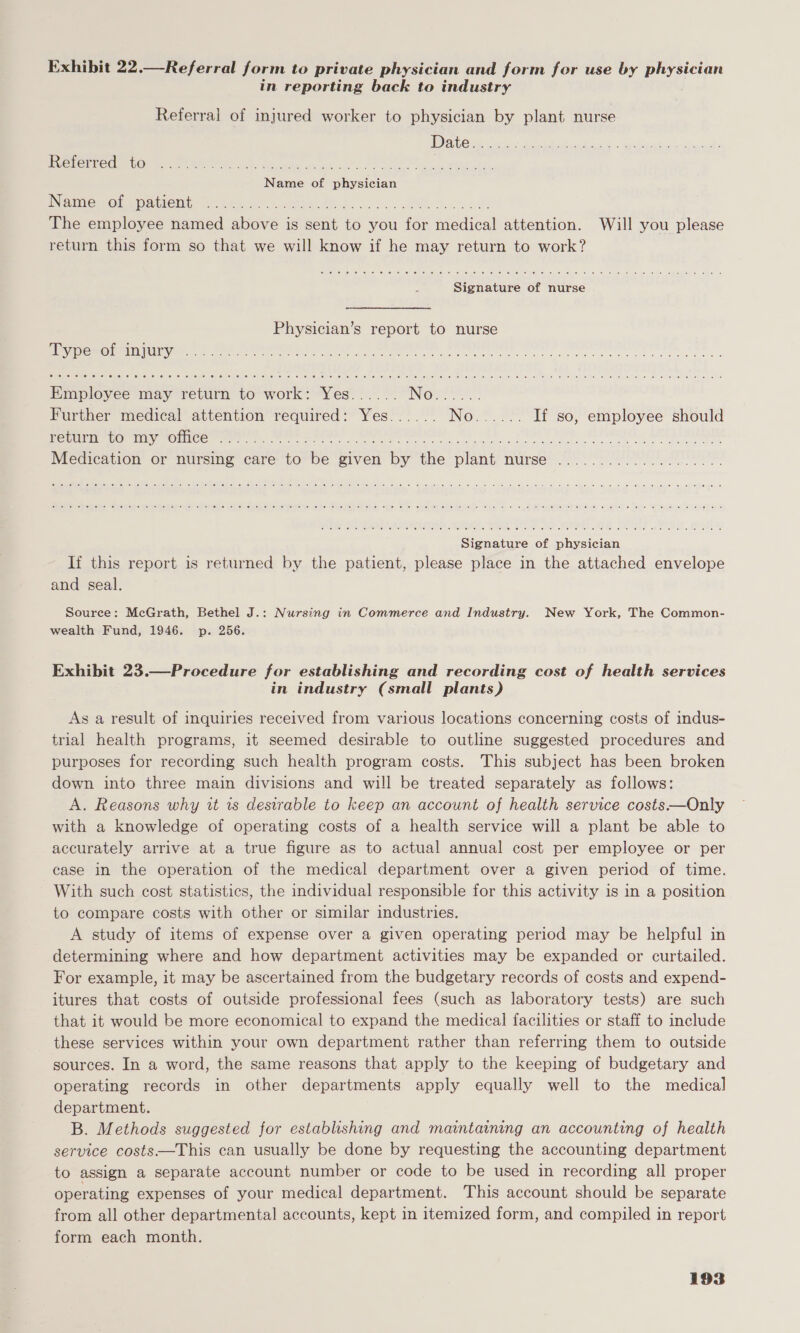 Exhibit 22.—Referral form to private physician and form for use by physician in reporting back to industry Referral of injured worker to physician by plant nurse Referred to INGmMemou Mintionty ate. 6 4, 282 ws hk te ee oh The employee named above is sent to you for medical attention. Will you please return this form so that we will know if he may return to work? elie: &lt;6! 50) (6: @) © (6; (6). 1a, (ete) ep ekeue (ee sel 4 (erie) 10,100 10M) (0) '9/..0) (eg, 16) o! (oi &lt;sigiet 91) 0: a6 (OMe! &lt;oWh vuifel ie) sMis| &gt; Signature of nurse Physician’s report to nurse CTE O CG 66 COL 6: BOLO. (6.0) eee, 0110) 4e) (#10) exe (oe) '6),/6\ (0) elie) 6) (6 16) JY eu fa) joj 9) :eicle] Lelcelne) (e) (0h “eic6, 10) (el ee) 0! fo) a) ol i¢) (0 fee ial ts. 9) (or 14] felts) ie: (@) 0 10: 16 (0) 4) es Employee may return to work: Yes...... INGLES: Further medical attention required: Yes...... Noe? 2) If so, employee should 1 SEIU TERRI yt T Ea TG, So wee a ee al ela rea ie er ee Medication or nursing care to be given by the plant nurse Signature of physician If this report is returned by the patient, please place in the attached envelope and seal. Source: McGrath, Bethel J.: Nursing in Commerce and Industry. New York, The Common- wealth Fund, 1946. p. 256. Exhibit 23.—Procedure for establishing and recording cost of health services in industry (small plants) As a result of inquiries received from various locations concerning costs of indus- trial health programs, it seemed desirable to outline suggested procedures and purposes for recording such health program costs. This subject has been broken down into three main divisions and will be treated separately as follows: A. Reasons why it is desirable to keep an account of health service costs-——Only with a knowledge of operating costs of a health service will a plant be able to accurately arrive at a true figure as to actual annual cost per employee or per case in the operation of the medical department over a given period of time. With such cost statistics, the individual responsible for this activity is in a position to compare costs with other or similar industries. A study of items of expense over a given operating period may be helpful in determining where and how department activities may be expanded or curtailed. For example, it may be ascertained from the budgetary records of costs and expend- itures that costs of outside professional fees (such as laboratory tests) are such that it would be more economical to expand the medical facilities or staff to include these services within your own department rather than referring them to outside sources. In a word, the same reasons that apply to the keeping of budgetary and operating records in other departments apply equally well to the medical department. B. Methods suggested for establishing and maintaining an accounting of health service costs—This can usually be done by requesting the accounting department to assign a separate account number or code to be used in recording all proper operating expenses of your medical department. This account should be separate from all other departmental accounts, kept in itemized form, and compiled in report form each month.