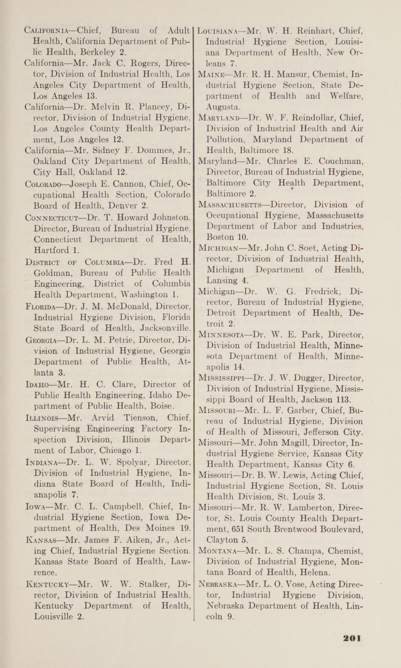 CaLirorNiA—Chief, Bureau of Adult Health, California Department of Pub- lic Health, Berkeley 2. California—Mr. Jack C. Rogers, Direc- tor, Division of Industrial Health, Los Angeles City Department of Health, Los Angeles 13. California—Dr. Melvin R. Plancey, Di- rector, Division of Industrial Hygiene, Los Angeles County Health Depart- ment, Los Angeles 12. California—Mr. Sidney F. Dommes, Jr., Oakland City Department of Health, City Hall, Oakland 12. Board of Health, Denver 2. Connecticut—Dr. T. Howard Johnston, Director, Bureau of Industrial Hygiene, Connecticut Department of Health, Hartford 1. District or Cotumpia—Dr. Fred H. Goldman, Bureau of Public Health Engineering, District of Columbia Health Department, Washington 1. Fioripa—Dr. J. M. McDonald, Director, Industrial Hygiene Division, Florida State Board of Health, Jacksonville. Grorcia—Dr. L. M. Petrie, Director, Di- vision of Industrial Hygiene, Georgia Department of Public Health, At- lanta 3. InaHo—Mr. H. C. Clare, Director of Public Health Engineering, Idaho De- partment of Public Health, Boise. Intinois—Mr. Arvid Tienson, Chief, Supervising Engineering Factory In- spection Division, Illinois Depart- ment of Labor, Chicago 1. InpiANA—Dr. L. W. Spolyar, Director, Division of Industrial Hygiene, In- diana State Board of Health, Indi- anapolis 7. Iowa—Mr. C. L. Campbell, Chief, In- dustrial Hygiene Section, Iowa De- partment of Health, Des Moines 19. Kansas—Mr. James F. Aiken, Jr., Act- ing Chief, Industrial Hygiene Section. Kansas State Board of Health, Law- rence. Kentucky—Mr. W. W. Stalker, Di- rector, Division of Industrial Health, Kentucky Department of Health, Louisville 2.  Louis1rana—Mr. W. H. Reinhart, Chief, Industrial Hygiene Section, Louisi- ana Department of Health, New Or- leans 7. Martne—Mr. R. H. Mansur, Chemist, In- dustrial Hygiene Section, State De- partment of Health and Welfare, Augusta. MaryLtanp—Dr. W. F. Reindollar, Chief, Division of Industrial Health and Air Pollution, Maryland Department of Health, Baltimore 18. Maryland—Mr. Charles E. Couchman, Director, Bureau of Industrial Hygiene, Baltimore City Health Department, Baltimore 2. ; MassacHusetts—Director, Division of Occupational Hygiene, Massachusetts Department of Labor and Industries, Boston 10. MicHIGAN—Mr. John C. Soet, Acting: Di- rector, Division of Industrial Health, Michigan Department of Health, Lansing 4. Michigan—Dr. W. G. Fredrick, Di- rector, Bureau of Industrial Hygiene, Detroit Department of Health, De- troit 2: Minnesota—Dr. W. E. Park, Director, Division of Industrial Health, Minne- sota Department of Health, Muinne- apolis 14. Mississrpp1—Dr. J. W. Dugger, Director, Division of Industrial Hygiene, Missis- sippi Board of Health, Jackson 113. Missourr—Mr. L. F. Garber, Chief, Bu- reau of Industrial Hygiene, Division of Health of Missouri, Jefferson City. Missouri—Mr. John Magill, Director, In- dustrial Hygiene Service, Kansas City Health Department, Kansas City 6. Missouri—Dr. B. W. Lewis, Acting Chief, Industrial Hygiene Section, St. Louis Health Division, St. Louis 3. Missouri—Mr. R. W. Lamberton, Direc- tor, St. Louis County Health Depart- ment, 651 South Brentwood Boulevard, Clayton 5. Montana—Mr. L. 8. Champa, Chemist, Division of Industrial Hygiene, Mon- tana Board of Health, Helena. NepraskA—Mr. L. O. Vose, Acting Direc- tor, Industrial Hygiene Division, Nebraska Department of Health, Lin- coln 9. 
