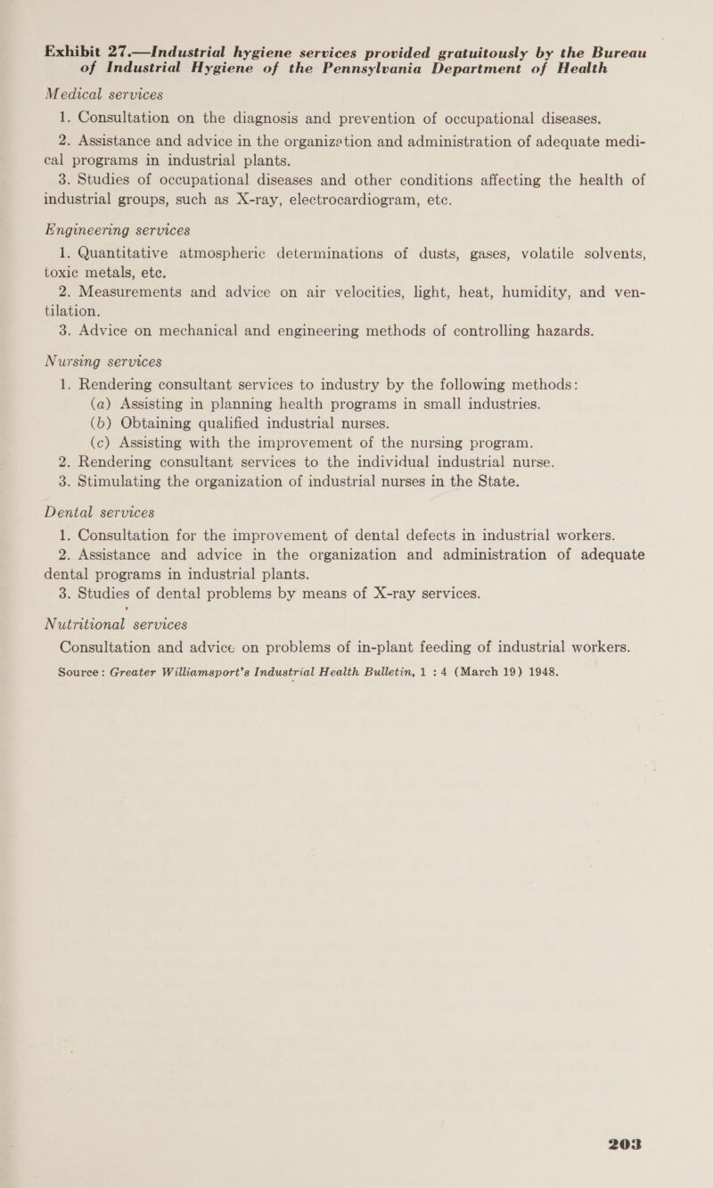 Exhibit 27.—Industrial hygiene services provided gratuitously by the Bureau of Industrial Hygiene of the Pennsylvania Department of Health Medical services 1. Consultation on the diagnosis and prevention of occupational diseases. 2. Assistance and advice in the organization and administration of adequate medi- cal programs in industrial plants. 3. Studies of occupational diseases and other conditions affecting the health of industrial groups, such as X-ray, electrocardiogram, etc. Engineering services 1. Quantitative atmospheric determinations of dusts, gases, volatile solvents, toxic metals, ete. 2. Measurements and advice on air velocities, light, heat, humidity, and ven- tilation. 3. Advice on mechanical and engineering methods of controlling hazards. Nursing services 1. Rendering consultant services to industry by the following methods: (a) Assisting in planning health programs in small industries. (b) Obtaining qualified industrial nurses. (c) Assisting with the improvement of the nursing program. 2. Rendering consultant services to the individual industrial nurse. 3. Stimulating the organization of industrial nurses in the State. Dental services 1. Consultation for the improvement of dental defects in industrial workers. 2. Assistance and advice in the organization and administration of adequate dental programs in industrial plants. 3. Studies of dental problems by means of X-ray services. Nutritional services Consultation and advice on problems of in-plant feeding of industrial workers. Source: Greater Williamsport’s Industrial Health Bulletin, 1 : 4 (March 19) 1948.