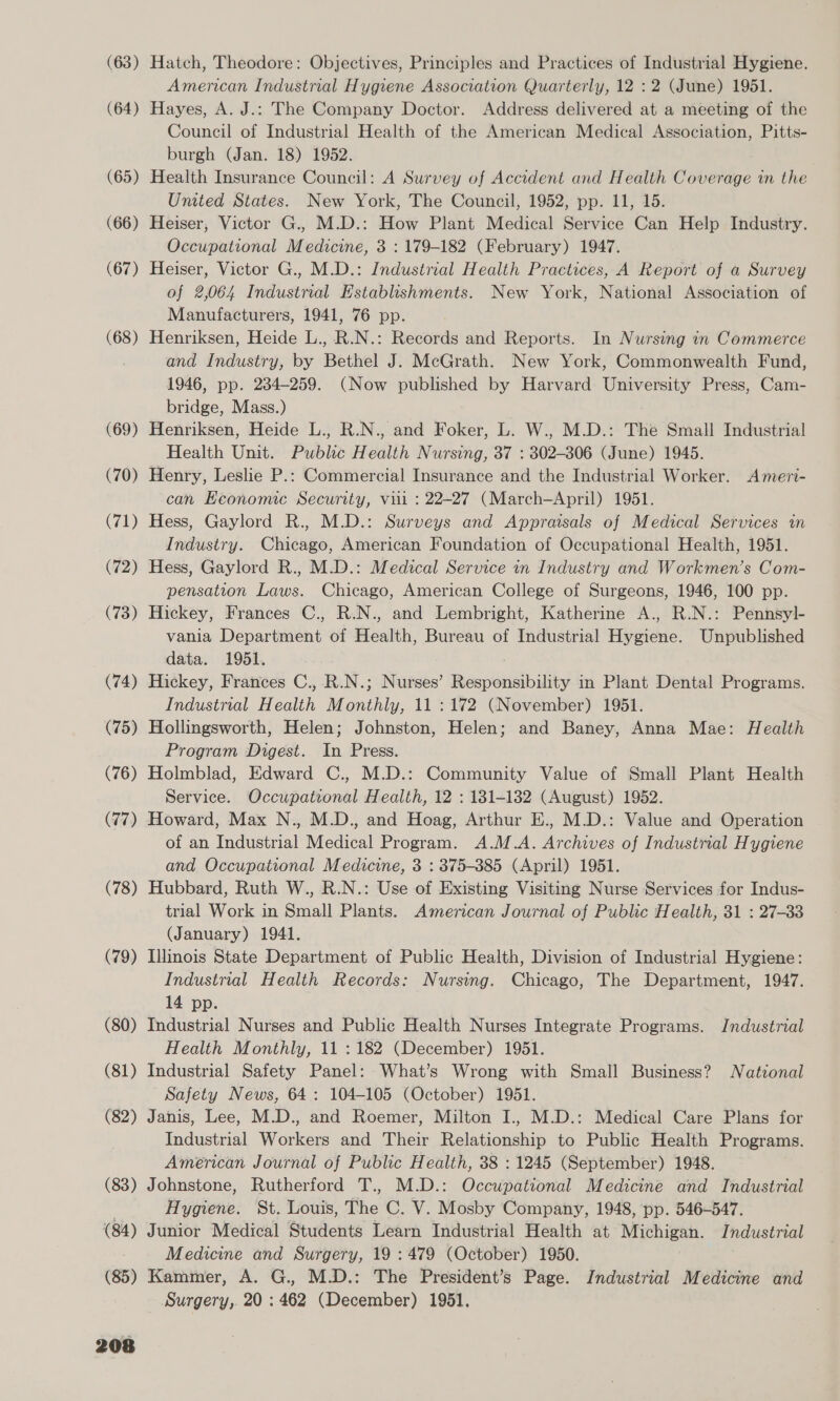 (63) Hatch, Theodore: Objectives, Principles and Practices of Industrial Hygiene. American Industrial Hygiene Association Quarterly, 12 : 2 (June) 1951. (64) Hayes, A. J.: The Company Doctor. Address delivered at a meeting of the Council of Industrial Health of the American Medical Association, Pitts- burgh (Jan. 18) 1952. (65) Health Insurance Council: A Survey of Accident and Health Coverage in the United States. New York, The Council, 1952, pp. 11, 15. (66) Heiser, Victor G., M.D.: How Plant Medical Service Can Help Industry. Occupational Medicine, 3 : 179-182 (February) 1947. (67) Heiser, Victor G., M.D.: Industrial Health Practices, A Report of a Survey of 2,064 Industrial Establishments. New York, National Association of Manufacturers, 1941, 76 pp. (68) Henriksen, Heide L., R.N.: Records and Reports. In Nursing in Commerce and Industry, by Bethel J. McGrath. New York, Commonwealth Fund, 1946, pp. 234-259. (Now published by Harvard University Press, Cam- bridge, Mass.) (69) Henriksen, Heide L., R.N., and Foker, L. W., M.D.: The Small Industrial Health Unit. Publc Health Nursing, 37 : 302-306 (June) 1945. (70) Henry, Leslie P.: Commercial Insurance and the Industrial Worker. Ameri- can Economic Security, vil : 22-27 (March-April) 1951. (71) Hess, Gaylord R., M.D.: Surveys and Appraisals of Medical Services in Industry. Chicago, American Foundation of Occupational Health, 1951. (72) Hess, Gaylord R., M.D.: Medical Service in Industry and Workmen’s Com- pensation Laws. Chicago, American College of Surgeons, 1946, 100 pp. (73) Hickey, Frances C., R.N., and Lembright, Katherine A., R.N.: Pennsyl- vania Department of Health, Bureau of Industrial Hygiene. Unpublished data. 1951. (74) Hickey, Frances C.,-R.N.; Nurses’ Responsibility in Plant Dental Programs. Industrial Health Monthly, 11 :172 (November) 1951. (75) Hollingsworth, Helen; Johnston, Helen; and Baney, Anna Mae: Health Program Digest. In Press. (76) Holmblad, Edward C., M.D.: Community Value of Small Plant Health Service. Occupational Health, 12 : 181-132 (August) 1952. (77) Howard, Max N., M.D., and Hoag, Arthur E., M.D.: Value and Operation of an Industrial Medical Program. A.M.A. Archives of Industrial Hygiene and Occupational Medicine, 3 : 375-3885 (April) 1951. (78) Hubbard, Ruth W., R.N.: Use of Existing Visiting Nurse Services for Indus- trial Work in Small Plants. American Journal of Public Health, 31 : 27-33 (January) 1941. (79) Illinois State Department of Public Health, Division of Industrial Hygiene: Industrial Health Records: Nursing. Chicago, The Department, 1947. 14 pp. (80) Industrial Nurses and Public Health Nurses Integrate Programs. Industrial Health Monthly, 11 : 182 (December) 1951. (81) Industrial Safety Panel: What’s Wrong with Small Business? WNatzonal Safety News, 64: 104-105 (October) 1951. (82) Janis, Lee, M.D., and Roemer, Milton I., M.D.: Medical Care Plans for Industrial Workers and Their Relationship to Public Health Programs. American Journal of Public Health, 38 : 1245 (September) 1948. (83) Johnstone, Rutherford T., M.D.: Occupational Medicine and Industrial | Hygiene. St. Louis, The C. V. Mosby Company, 1948, pp. 546-547. (84) Junior Medical Students Learn Industrial Health at Michigan. Industrial Medicine and Surgery, 19 : 479 (October) 1950. (85) Kammer, A. G., M.D.: The President’s Page. Industrial Medicine and Surgery, 20 : 462 (December) 1951.