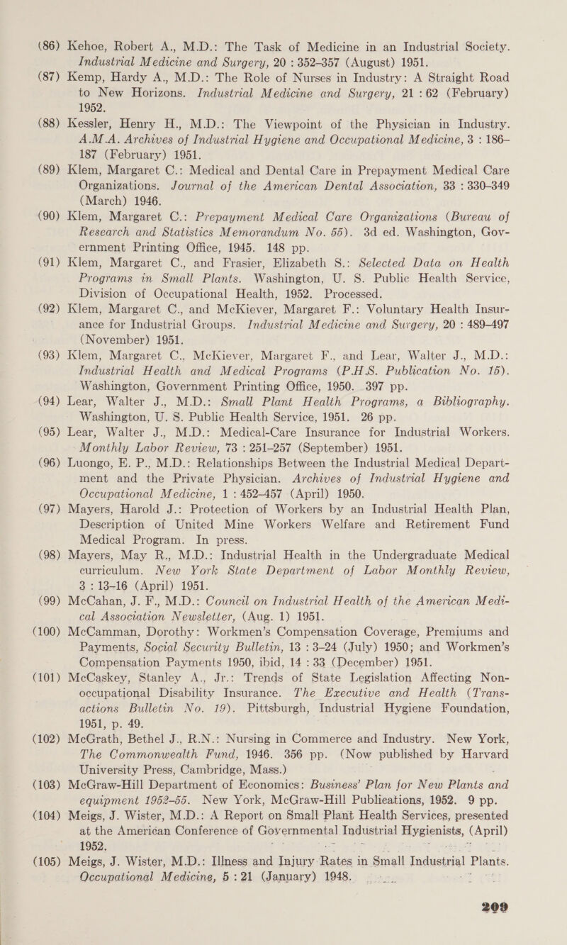 (86) Kehoe, Robert A., M.D.: The Task of Medicine in an Industrial Society. Industrial Medicine and Surgery, 20 : 352-357 (August) 1951. (87) Kemp, Hardy A., M.D.: The Role of Nurses in Industry: A Straight Road to New Horizons. Industrial Medicine and Surgery, 21:62 (February) 1952. (88) Kessler, Henry H., M.D.: The Viewpoint of the Physician in Industry. A.M.A. Archives of Industrial Hygiene and Occupational Medicine, 3 : 186- 187 (February) 1951. (89) Klem, Margaret C.: Medical and Dental Care in Prepayment Medical Care Organizations. Journal of the American Dental Association, 33 : 330-349 (March) 1946. (90) Klem, Margaret C.: eum Medical Care Organizations (Bureau of Research and Statistics Memorandum No. 55). 3d ed. Washington, Gov- ernment Printing Office, 1945. 148 pp. (91) Klem, Margaret C., and Frasier, Elizabeth S.: Selected Data on Health Programs in Small Plants. Washington, U. 8S. Public Health Service, Division of Occupational Health, 1952. Processed. (92) Klem, Margaret C., and McKiever, Margaret F.: Voluntary Health Insur- ance for Industrial Groups. Industrial Medicine and Surgery, 20 : 489-497 : (November) 1951. (93) Klem, Margaret C., McKiever, Margaret F., and Lear, Walter J., M.D.: Industrial Health and Medical Programs (P.H.S. Publication No. 16). Washington, Government Printing Office, 1950. 397 pp. (94) Lear, Walter J.. M.D.: Small Plant Health Programs, a Bibliography. Washington, U. 8. Public Health Service, 1951. 26 pp. (95) Lear, Walter J.. M.D.: Medical-Care Insurance for Industrial Workers. Monthly Labor Review, 73 : 251-257 (September) 1951. (96) Luongo, E. P., M.D.: Relationships Between the Industrial Medical Depart- ment and the Private Physician. Archives of Industrial Hygiene and Occupational Medicine, 1 : 452-457 (April) 1950. (97) Mayers, Harold J.: Protection of Workers by an Industrial Health Plan, Description of United Mine Workers Welfare and Retirement Fund Medical Program. In press. (98) Mayers, May R., M.D.: Industrial Health in the Undergraduate Medical curriculum. New York State Department of Labor Monthly Review, 3 : 13-16 (April) 1951. (99) McCahan, J. F.. M.D.: Council on Industrial Health of the American Medi- cal Wiexcvian Newsletter, (Aug. 1) 1951. (100) McCamman, Dorothy: Workmen’s Compensation garereas Premiums and Payments, Social Security Bulletin, 13 : 3-24 (July) 1950; and Workmen’s Compensation Payments 1950, ibid, 14 : 33 (December) 1951. (101) McCaskey, Stanley A., Jr.: Trends of State Legislation Affecting Non- occupational Disability Insurance. The Executive and Health (Trans- actions Bulletin No. 19). Pittsburgh, Industrial Hygiene Foundation, 1951, p. 49. (102) McGrath, Bethel J.. R.N.: Nursing in Commerce and Industry. New York, The Commonwealth Fund, 1946. 356 pp. (Now published by Harvard University Press, Cambridge, Mass.) (103) McGraw-Hill Department of Economics: Business’ Plan for New Plants al equipment 1952-65. New York, McGraw-Hill Publications, 1952. 9 pp. (104) Meigs, J. Wister, M.D.: A Report on Small Plant Health Services, presented at the Americéan Conference of Governmental bas pinial percent, (April) 1952. (105) Meigs, J. Wister, M.D.: Illness and Injury. makes | in Small Fadel Planis, Occupational Medicine, 5:21 (January) 1948.