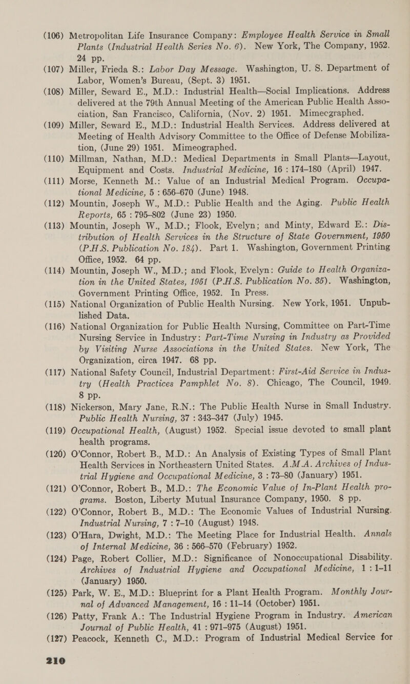 (106) Metropolitan Life Insurance Company: Employee Health Service in Small Plants (Industrial Health Series No. 6). New York, The Company, 1952. 24 pp. (107) Miller, Frieda 8.: Labor Day Message. Washington, U. 8. Department of Labor, Women’s Bureau, (Sept. 3) 1951. (108) Miller, Seward E., M.D.: Industrial Health—Social Implications. Address delivered at the 79th Annual Meeting of the American Public Health Asso- ciation, San Francisco, California, (Nov. 2) 1951. Mimecgraphed. (109) Miller, Seward E., M.D.: Industrial Health Services. Address delivered at Meeting of Health Advisory Committee to the Office of Defense Mobiliza- tion, (June 29) 1951. Mimeographed. (110) Millman, Nathan, M.D.: Medical Departments in Small Plants—Layout, Equipment and Costs. Industrial Medicine, 16 : 174-180 (April) 1947. (111) Morse, Kenneth M.: Value of an Industrial Medical Program. Occupa- tional Medicine, 5 : 656-670 (June) 1948. (112) Mountin, Joseph W., M.D.: Public Health and the Aging. Public Health Reports, 65 : 795-802 (June 23) 1950. (113) Mountin, Joseph W., M.D.; Flook, Evelyn; and Minty, Edward E.: Dis- tribution of Health Services in the Structure of State Government, 1950 (P.H.S. Publication No. 184). Part 1. Washington, Government Printing Office, 1952. 64 pp. (114) Mountin, Joseph W., M.D.; and Flook, Evelyn: Guide to Health Organiza- tion in the United States, 1951 (P.H.S. Publication No. 35). Washington, Government Printing Office, 1952. In Press. (115) National Organization of Public Health Nursing. New York, 1951. Unpub- lished Data. (116) National Organization for Public Health Nursing, Committee on Part-Time Nursing Service in Industry: Part-Time Nursing in Industry as Provided by Visiting Nurse Associations in the United States. New York, The Organization, circa 1947. 68 pp. (117) National Safety Council, Industrial Department: First-Aid Service in Indus- try (Health Practices Pamphlet No. 8). Chicago, The Council, 1949. 8 pp. (118) Nickerson, Mary Jane, R.N.: The Public Health Nurse in Small Industry. Public Health Nursing, 37 : 343-347 (July) 1945. (119) Occupational Health, (August) 1952. Special issue devoted to small plant health programs. (120) O’Connor, Robert B., M.D.: An Analysis of Existing Types of Small Plant Health Services in Northeastern United States. A.M.A. Archives of Indus- trial Hygiene and Occupational Medicine, 3 : 73-80 (January) 1951. (121) O’Connor, Robert B., M.D.: The Economic Value of In-Plant Health pro- grams. Boston, Liberty Mutual Insurance Company, 1950. 8 pp. (122) O’Connor, Robert B., M.D.: The Economic Values of Industrial Nursing. Industrial Nursing, 7 : 7-10 (August) 1948. (123) O’Hara, Dwight, M.D.: The Meeting Place for Industrial Health. Annals of Internal Medicine, 36 : 566-570 (February) 1952. (124) Page, Robert Collier, M.D.: Significance of Nonoccupational Disability. Archives of Industrial Hygiene and Occupational Medicine, 1: 1-11 (January) 1950. (125) Park, W. E., M.D.: Blueprint for a Plant Health Program. Monthly Jour- nal of Advanced Management, 16 : 11-14 (October) 1951. (126) Patty, Frank A.: The Industrial Hygiene Program in Industry. American Journal of Public Health, 41 : 971-975 (August) 1951. (127) Peacock, Kenneth C., M.D.: Program of Industrial Medical Service for .