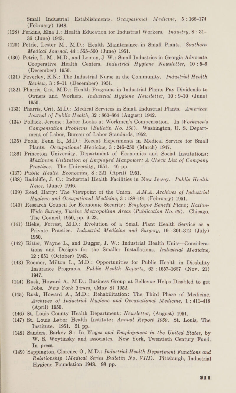 Small Industrial Establishments. Occupational Medicine, 5 : 166-174 (February) 1948. (128) Perkins, Elna I.: Health Education for Industrial Workers. Industry, 8 : 31- 36 (June) 1943. (129) Petrie, Lester M., M.D.: Health Maintenance in Small Plants. Southern Medical Journal, 44 : 555-560 (June) 1951. (130) Petrie, L. M., M.D., and Lemon, J. W.: Small Industries in Georgia Advocate Cooperative Health Centers. Industrial Hygiene Newsletter, 10: 5-6 (December) 1950. (131) Peverley, R.N.: The Industrial Nurse in the Community. Jndustrial Health Review, 3 : 8-11 (December) 1951. (182) Pharris, Crit, M.D.: Health Programs in Industrial Plants Pay Dividends to Owners and Workers. Industrial Hygiene Newsletter, 10: 9-10 (June) 1950. (133) Pharris, Crit, M.D.: Medical Services in Small Industrial Plants. American Journal of Public Health, 32 : 860-864 (August) 1942. (134) Pollack, Jerome: Labor Looks at Workmen’s Compensation. In Workmen’s Compensation Problems (Bulletin No. 156). Washington, U. S. Depart- ment of Labor, Bureau of Labor Standards, 1952. | (135) Poole, Fenn E., M.D.: Recent Experiments in Medical Service for Small Plants. Occupational Medicine, 3 : 246-250 (March) 1947. (186) Princeton University, Department of Economics and Social Institutions: Maximum Utthzation of Employed Manpower: A Check List of Company Practices. The University, 1951. 46 pp. (187) Public Health Economics, 8 : 221 (April) 1951. (138) Radcliffe, J. C.: Industrial Health Facilities in New Jersey. Public Health News, (June) 1946. (139) Read, Harry: The Viewpoint of the Union. A.M.A. Archives of Industrial Hygiene and Occupational Medicine, 3 : 188-191 (February) 1951. (140) Research Council for Economic Security: Employee Benefit Plans; Nation- Wide Survey, Twelve Metropolitan Areas (Publication No. 69). Chicago, The Council, 1950, pp. 9-23. (141) Rieke, Forrest, M.D.: Evolution of a Small Plant Health Service as a Private Practice. Industrial Medicine and Surgery, 19 : 301-312 (July) 1950. (142) Ritter, Wayne L., and Dugger, J. W.: Industrial Health Units—Considera- tions and Designs for the Smaller Installations. Industrial Medicine, 12 : 651 (October) 1948. (143) Roemer, Milton L., M.D.: Opportunities for Public Health in Disability Insurance Programs. Public Health Reports, 62 : 1657-1667 (Nov. 21) 1947, (144) Rusk, Howard A., M.D.: Business Group at Bellevue Helps Disabled to get Jobs. New York Times, (May 8) 1982. (145) Rusk, Howard A., M.D.: Rehabilitation: The Third Phase of Medicine. Archives of Industrial Hygiene and Occupational Medicine, 1 : 411-418 (April) 1950. (146) St. Louis County Health Department: Newsletter, (August) 1951. (147) St. Louis Labor Health Institute: Annual Report 1960. St. Louis, The Institute. 1951. 51 pp. (148) Sanders, Barkev S.: In Wages and Employment in the United States, by W. S. Woytinsky and associates. New York, Twentieth Century Fund. In press. (149) Sappington, Clarence O., M.D.: Industrial Health Department Functions and Relationship (Medical Series Bulletin No. VIII). Pittsburgh, Industrial Hygiene Foundation 1948. 98 pp.