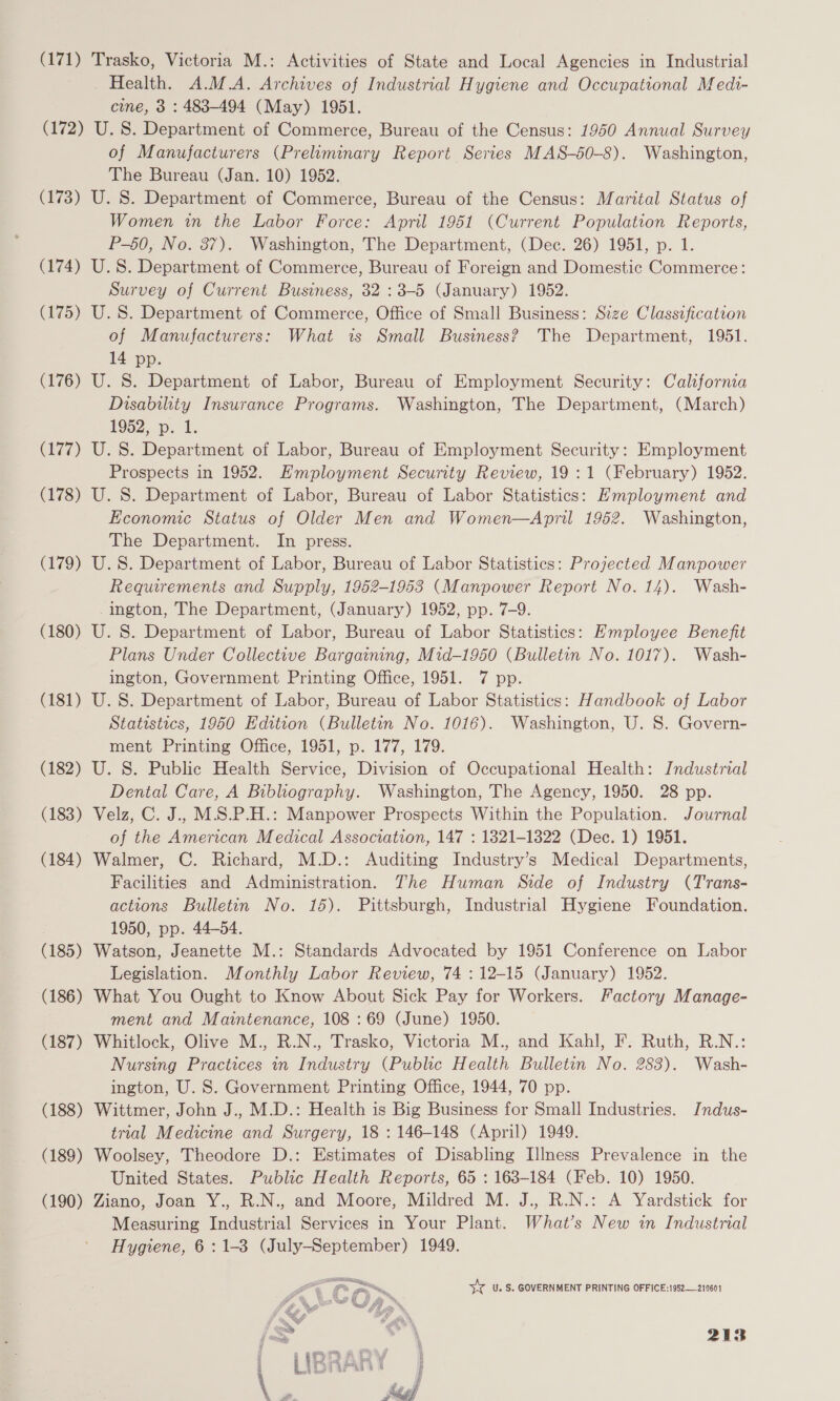 (171) Trasko, Victoria M.: Activities of State and Local Agencies in Industrial Health. A.M.A. Archives of Industrial Hygiene and Occupational Medi- cine, 3 : 483-494 (May) 1951. (172) U.S. Department of Commerce, Bureau of the Census: 1950 Annual Survey of Manufacturers (Preliminary Report Series MAS-50-8). Washington, The Bureau (Jan. 10) 1952. (173) U. 8. Department of Commerce, Bureau of the Census: Marital Status of Women in the Labor Force: April 1951 (Current Population Reports, P-50, No. 37). Washington, The Department, (Dec. 26) 1951, p. 1. (174) U.S. Department of Commerce, Bureau of Foreign and Domestic Commerce: Survey of Current Business, 32 : 3-5 (January) 1952. (175) U.S. Department of Commerce, Office of Small Business: Size Classification of Manufacturers: What is Small Business? The Department, 1951. 14 pp. (176) U. S. Department of Labor, Bureau of Employment Security: California Disabthiy Insurance Programs. Washington, The Department, (March) 1952... 1. (177) U.S. Department of Labor, Bureau of Employment Security: Employment Prospects in 1952. Employment Security Review, 19:1 (February) 1952. (178) U. S. Department of Labor, Bureau of Labor Statistics: Employment and Economic Status of Older Men and Women—April 1962. Washington, The Department. In press. (179) U.S. Department of Labor, Bureau of Labor Statistics: Projected Manpower Requirements and Supply, 1952-1953 (Manpower Report No. 14). Wash- ington, The Department, (January) 1952, pp. 7-9. (180) U. S. Department of Labor, Bureau of Labor Statistics: Employee Benefit Plans Under Collective Bargaining, Mid-1950 (Bulletin No. 1017). Wash- ington, Government Printing Office, 1951. 7 pp. (181) U. S. Department of Labor, Bureau of Labor Statistics: Handbook of Labor Statistics, 1950 Edition (Bulletin No. 1016). Washington, U. 8S. Govern- ment Printing Office, 1951, p. 177, 179. (182) U. S. Public Health Service, Division of Occupational Health: Industrial Dental Care, A Bibliography. Washington, The Agency, 1950. 28 pp. (183) Velz, C. J.. M.S.P.H.: Manpower Prospects Within the Population. Journal of the American Medical Association, 147 : 1821-1322 (Dec. 1) 1951. (184) Walmer, C. Richard, M.D.: Auditing Industry’s Medical Departments, Facilities and Administration. The Human Side of Industry (Trans- actions Bulletin No. 15). Pittsburgh, Industrial Hygiene Foundation. 1950, pp. 44-54. (185) Watson, Jeanette M.: Standards Advocated by 1951 Conference on Labor Legislation. Monthly Labor Review, 74 :12-15 (January) 1952. (186) What You Ought to Know About Sick Pay for Workers. Factory Manage- ment and Maintenance, 108 : 69 (June) 1950. (187) Whitlock, Olive M., R.N., Trasko, Victoria M., and Kahl, F. Ruth, R.N.: Nursing Practices in Industry (Public Health Bulletin No. 283). Wash- ington, U. S. Government Printing Office, 1944, 70 pp. (188) Wittmer, John J., M.D.: Health is Big Business for Small Industries. IJndus- trial Medicine and Surgery, 18 : 146-148 (April) 1949. (189) Woolsey, Theodore D.: Estimates of Disabling LIlIness Prevalence in the United States. Public Health Reports, 65 : 163-184 (Feb. 10) 1950. (190) Ziano, Joan Y., R.N., and Moore, Mildred M. J., R.N.: A Yardstick for Measuring Industrial Services in Your Plant. What’s New in Industrial Hygiene, 6: 1-3 (July-September) 1949. &lt;a iv U. S. GOVERNMENT PRINTING OFFICE:1952—210601  a a = . »