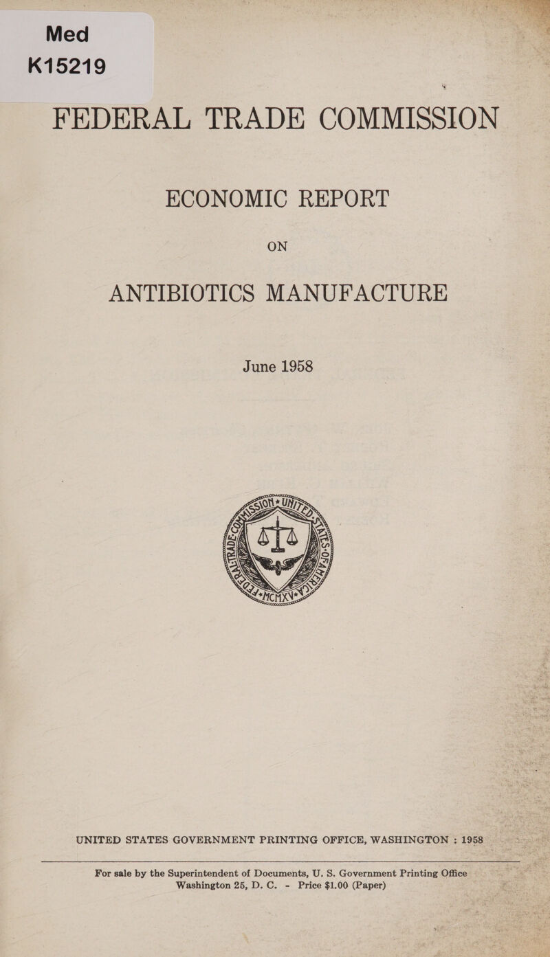 Med K15219 FEDERAL TRADE COMMISSION ECONOMIC REPORT ON ANTIBIOTICS MANUFACTURE  UNITED STATES GOVERNMENT PRINTING OFFICE, WASHINGTON : 1958 For sale by the Superintendent of Documents, U. S. Government Printing Office Washington 25, D. C. - Price $1.00 (Paper) 