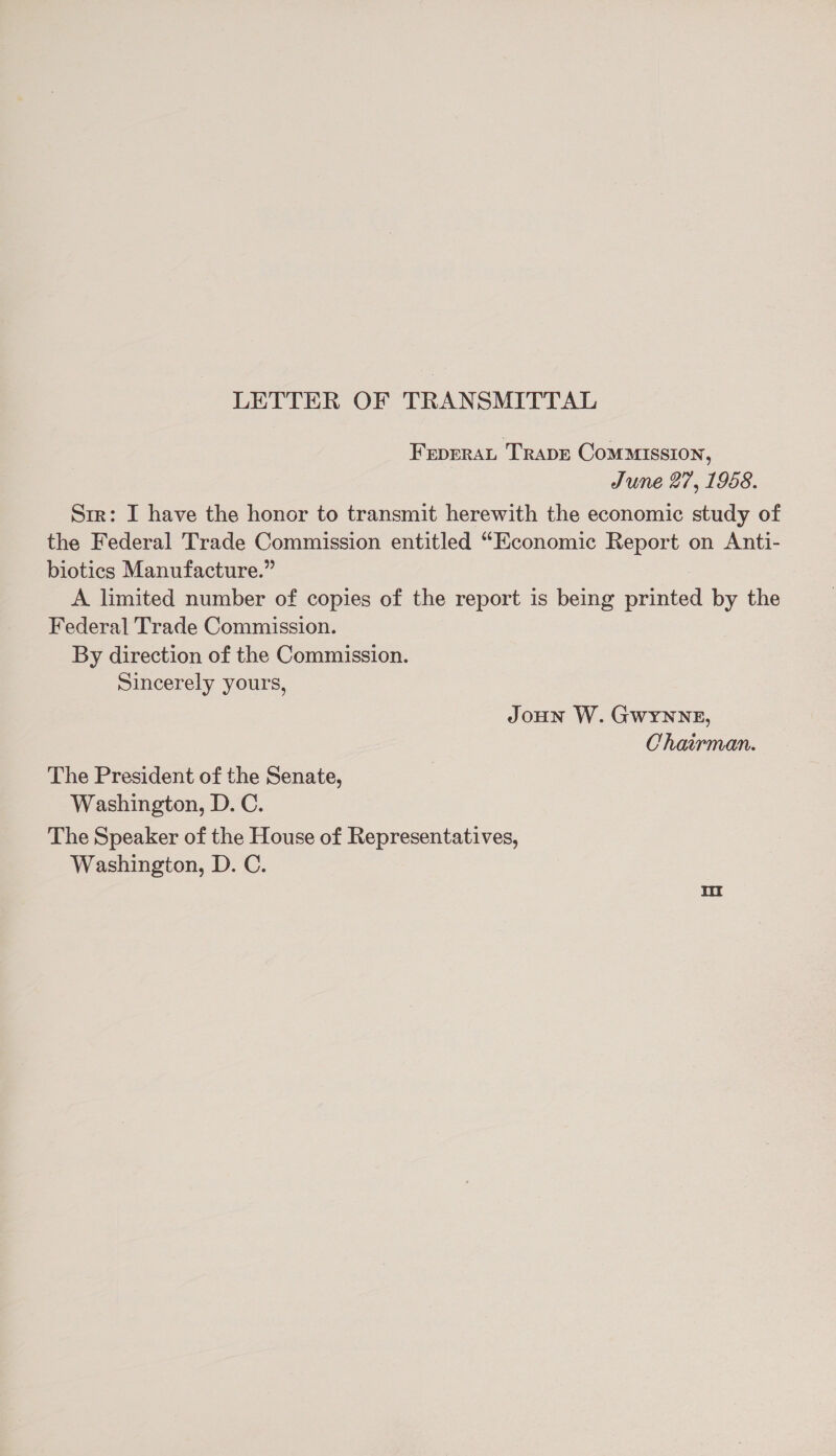 LETTER OF TRANSMITTAL Frprrat Trape Commission, June 27, 1958. Str: I have the honor to transmit herewith the economic study of the Federal Trade Commission entitled “Economic Report on Anti- biotics Manufacture.” A limited number of copies of the report is being printed by the Federal Trade Commission. By direction of the Commission. Sincerely yours, JoHN W. GwYNNE, Chairman. The President of the Senate, Washington, D.C. The Speaker of the House of Representatives, Washington, D. C.