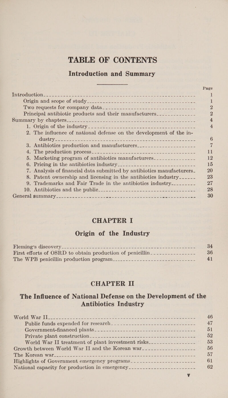 TABLE OF CONTENTS Introduction and Summary Petse@el Wee One: tee a eS ee ere RE ee ee ee Orem ang seoperel Stuciy yen en oo pe Be ee ee ee “ewo requests forscompany datacs 4267 Oe i ee eee Principal antibiotic products and their manufacturers_____________- RENE aI “ny SONA LCKS amen ee ere ee See re re ee PeeOicty OF Che INnGUStly: 22 ote oN Re ee Pe ee ee ee 2. The influence of national defense on the development of the in- i MeCMOTOGUCTION PrOCegs este. ea oo ee oe eee es Marketing program of antibiotics manufacturers____________-_- Pricing’ in the -antibiotiessmdustry 2. £2.20 oe ee . Analysis of financial data submitted by antibiotics manufacturers_ . Patent ownership and licensing in the antibiotics industry_____- . Trademarks and Fair Trade in the antibiotics industry-________ 1G cantibiotics and the public. 22.5.0 .06. 252 soe eas eee ee Cemereiesumminary son Mt ea Nek sd 2 unl pa eeu ena ee CONS MB &amp; CHAPTER I Origin of the Industry icimIne S CISCOVERY ss Ales ses As Gt oh ts Fa tga ca se ee First efforts of OSRD to obtain production of penicillin_____.______----~- Phe WED penicillin production program. 22. 2202 222 See ee CHAPTER II 34 36 41 Antibiotics Industry Boel ies lee. #5 SS ie ea oe ee oe ee ee ee Buble funds-éxpended tor research. .)20 02 Geese ek bebe ure Government-fnanced plants. 26 ee fee lanes os Private plane Construcuon 25 232 ee a ee ee ee ee eS ae World War II treatment of plant investment risks__________-_----- Growth between World War II and the Korean war___________-_------- SB a UNE Ok te 0S eae en ee ee les tN oe Uy te Se att Highlights of Government emergency programs_____._..-------------- National capacity for production in emergency ......2.4...220..2L0L-&lt;= 46 47 51 52 53 56 57 61 62