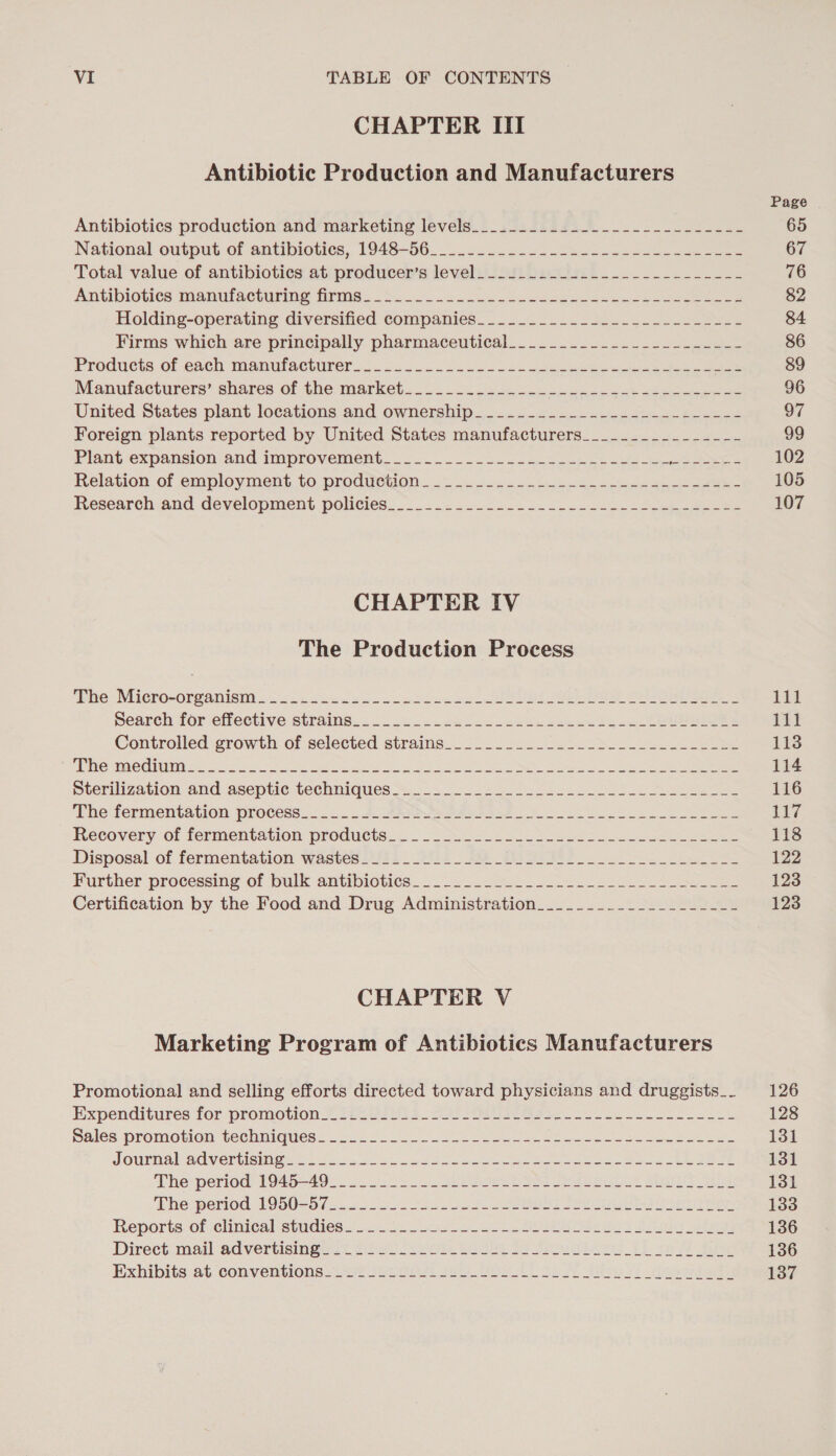 CHAPTER ITI Antibiotic Production and Manufacturers Antibiotics production and marketing levels__...........-.------------ National owtput of amtibioties, 1948-06. ..-. oc2-4) a ee Total value of antibiotics at producer’s level._.2.........-.---.-.----- Amibioties Mmanufactiring Trmas: 2. 2... wteles Cee ee eee eee Holding-operating diversified companies___._.___.___.____-___-__---- Firms which are principally pharmaceutical... .......22..2&lt;-s-..s2- Products. of each manufacturer. 22202205. 2): Lok ee ee Manufacturers” shares of the market... 4000 ook ee ee United States plant locations and ownership___..._..._.-------------- Foreign plants reported by United States manufacturers___._.___________- Plant expansion&lt;and improvement... 2... 2. 2h oe ee het ae ee Relation of employment to prodiveon..~ 2. -&lt;- 3- ek ce ee eee Research:and development: policies. 2.0 2.&lt; 2.22.22. 5..3225. 2a ee CHAPTER IV The Production Process ave Micro-0reanisi: Gx cediccso.ocslkec ee Ue ee Olen ee earch for effective Strains... 4. 2.4222. 2eeee eck ee ease eee Controlied growth of selected straine_.o2 2. Gels k se. ee Hee ROU INE 5a et a oe as Se ee emis eet Sterilization and ‘aseptic techniques... 22 225. tues 5h oles es See The fermentation. process... .... Aosave Se Sees ee Recovery. of fermentation products... Sue ee ee ee Disposal of fermentation wastes ifi2. 261: #2 DIST 2 eee Further processing of ‘bulk antibiotics. = 2.236 2 52 ce eee Certification by the Food and Drug Administration__.____.____________- CHAPTER V Marketing Program of Antibiotics Manufacturers Promotional and selling efforts directed toward physicians and druggists_- Expenditures for promotion &lt; Phe osu) 3. 4) s Oe see ce ee Se ee Sales promotion technieues: 2-0 2.) sce oe ee ee ee JOUPMAIZACVErTiSINen ee. 2S oe ee ee eet ore ee re The»period’ 1940-49 —. oa 5 ok ee a A SU The period 1950260 25.2055 Soe ee Pe ee Reporte: ofcchnical etudies.2 a ee A es i Sa Direct. mail advertisingsct isu 4 el oi 26 Saas ibe A ie Exhibits at conventions =22% 222 0G4) uo fie 2) Size tivo 7! eager 11d 111 113 114 116 i Wg 118 122 123 123 126 128 131 131 131 133 136 136 137