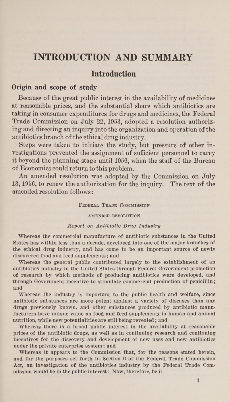 INTRODUCTION AND SUMMARY Introduction Origin and scope of study Because of the great public interest in the availability of medicines at reasonable prices, and the substantial share which antibiotics are taking in consumer expenditures for drugs and medicines, the Federal Trade Commission on July 22, 1953, adopted a resolution authoriz- ing and directing an inquiry into the organization and operation of the antibiotics branch of the ethical drug industry. Steps were taken to initiate the study, but pressure of other in- vestigations prevented the assignment of sufficient personnel to carry it beyond the planning stage until 1956, when the staff of the Bureau of Economics could return to this problem. An amended resolution was adopted by the Commission on July 13, 1956, to renew the authorization for the inquiry. The text of the amended resolution follows: FEDERAL TRADE COMMISSION AMENDED RESOLUTION Report on Antibiotic Drug Industry Whereas the commercial manufacture of antibiotic substances in the United States has within less than a decade, developed into one of the major branches of the ethical drug industry, and has come to be an important source of newly discovered food and feed supplements; and Whereas the general public contributed largely to the establishment of an antibiotics industry in the United States through Federal Government promotion of research by which methods of producing antibiotics were developed, and through Government incentive to stimulate commercial production of penicillin ; and Whereas the industry is important to the public health and welfare, since antibiotic substances are more potent against a variety of diseases than any drugs previously known, and other substances produced by antibiotic manu- facturers have unique value as food and feed supplements in human and animal] nutrition, while new potentialities are still being revealed ; and Whereas there is a broad public interest in the availability at reasonable prices of the antibiotic drugs, as well as in continuing research and continuing incentives for the discovery and development of new uses and new antibiotics under the private enterprise system; and Whereas it appears to the Commission that, for the reasons stated herein, and for the purposes set forth in Section 6 of the Federal Trade Commission Act, an investigation of the antibioties industry by the Federal Trade Com- mission would be in the public interest: Now, therefore, be it