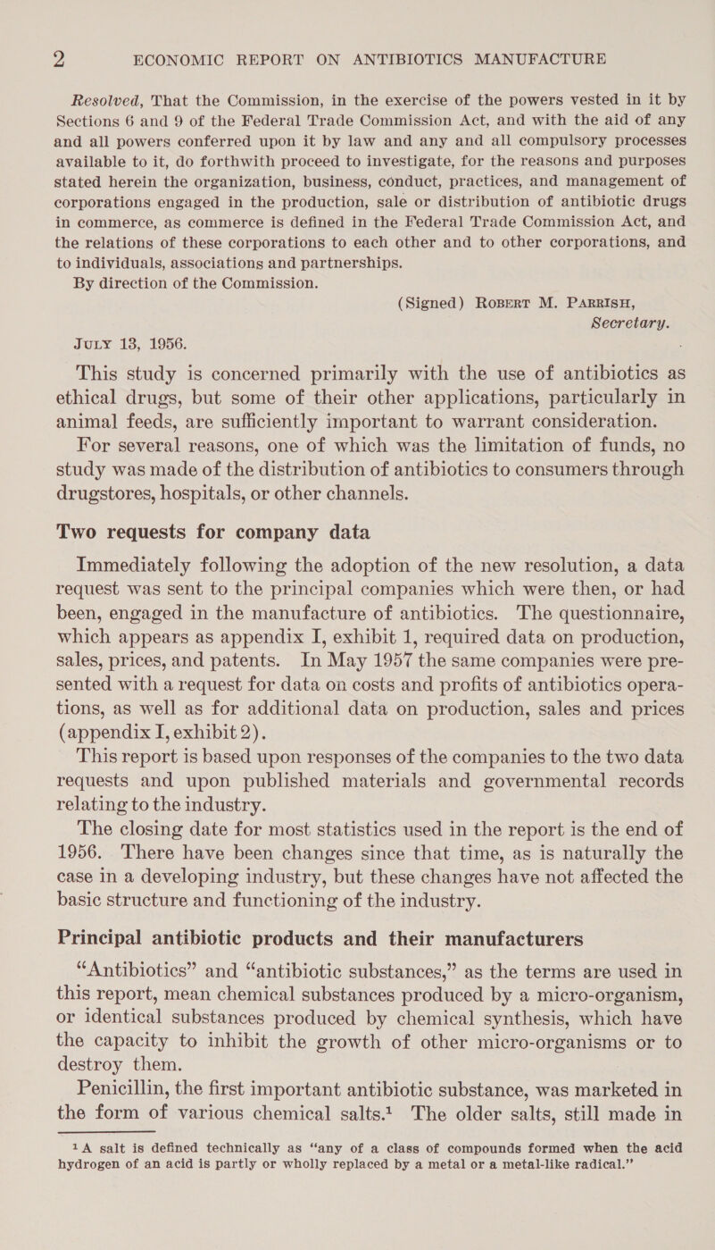 Resolved, That the Commission, in the exercise of the powers vested in it by Sections 6 and 9 of the Federal Trade Commission Act, and with the aid of any and all powers conferred upon it by law and any and all compulsory processes available to it, do forthwith proceed to investigate, for the reasons and purposes stated herein the organization, business, conduct, practices, and management of corporations engaged in the production, sale or distribution of antibiotic drugs in commerce, as commerce is defined in the Federal Trade Commission Act, and the relations of these corporations to each other and to other corporations, and to individuals, associations and partnerships. By direction of the Commission. (Signed) RoBert M. PARRISH, Secretary. JULY 138, 1956. This study is concerned primarily with the use of antibiotics as ethical drugs, but some of their other applications, particularly in animal feeds, are sufficiently important to warrant consideration. For several reasons, one of which was the limitation of funds, no study was made of the distribution of antibiotics to consumers through drugstores, hospitals, or other channels. Two requests for company data Immediately following the adoption of the new resolution, a data request was sent to the principal companies which were then, or had been, engaged in the manufacture of antibiotics. The questionnaire, which appears as appendix I, exhibit 1, required data on production, sales, prices, and patents. In May 1957 the same companies were pre- sented with a request for data on costs and profits of antibiotics opera- tions, as well as for additional data on production, sales and prices (appendix I, exhibit 2). This report is based upon responses of the companies to the two data requests and upon published materials and governmental records relating to the industry. The closing date for most statistics used in the report is the end of 1956. There have been changes since that time, as is naturally the case in a developing industry, but these changes have not affected the basic structure and functioning of the industry. Principal antibiotic products and their manufacturers “Antibiotics” and “antibiotic substances,” as the terms are used in this report, mean chemical substances produced by a micro-organism, or identical substances produced by chemical synthesis, which have the capacity to inhibit the growth of other micro-organisms or to destroy them. Penicillin, the first important antibiotic substance, was marketed in the form of various chemical salts. The older salts, still made in 1A galt is defined technically as “any of a class of compounds formed when the acid hydrogen of an acid is partly or wholly replaced by a metal or a metal-like radical.”