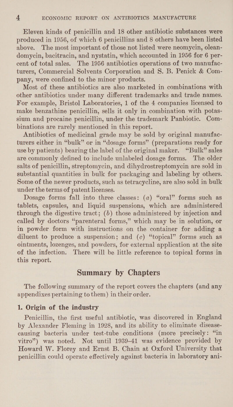 Eleven kinds of penicillin and 18 other antibiotic substances were produced in 1956, of which 6 penicillins and 8 others have been listed above. The most important of those not listed were neomycin, olean- domycin, bacitracin, and nystatin, which accounted in 1956 for 6 per- cent of total sales. The 1956 antibiotics operations of two manufac- turers, Commercial Solvents Corporation and S. B. Penick &amp; Com- pany, were confined to the minor products. Most of these antibiotics are also marketed in combinations with other antibiotics under many different trademarks and trade names. For example, Bristol Laboratories, 1 of the 4 companies licensed to make benzathine penicillin, sells it only in combination with potas- sium and procaine penicillin, under the trademark Panbiotic. Com- binations are rarely mentioned in this report. Antibiotics of medicinal grade may be sold by original manufac- turers either in “bulk” or in “dosage forms” (preparations ready for use by patients) bearing the label of the original maker. “Bulk” sales are commonly defined to include unlabeled dosage forms. The older salts of penicillin, streptomycin, and dihydrostreptomycin are sold in substantial quantities in bulk for packaging and labeling by others. Some of the newer products, such as tetracycline, are also sold in bulk under the terms of patent licenses. Dosage forms fall into three classes: (a) “oral” forms such as tablets, capsules, and liquid suspensions, which are administered through the digestive tract; (6) those administered by injection and called by doctors “parenteral forms,” which may be in solution, or in powder form with instructions on the container for adding a diluent to produce a suspension; and (c) “topical” forms such as ointments, lozenges, and powders, for external application at the site of the infection. There will be little reference to topical forms in this report. Summary by Chapters The following summary of the report covers the chapters (and any appendixes pertaining to them) in their order. 1. Origin of the industry Penicillin, the first useful antibiotic, was discovered in England by Alexander Fleming in 1928, and its ability to eliminate disease- causing bacteria under test-tube conditions (more precisely: “in vitro”) was noted. Not until 1939-41 was evidence provided by Howard W. Florey and Ernst B. Chain at Oxford University that penicillin could operate effectively against bacteria in laboratory ani-