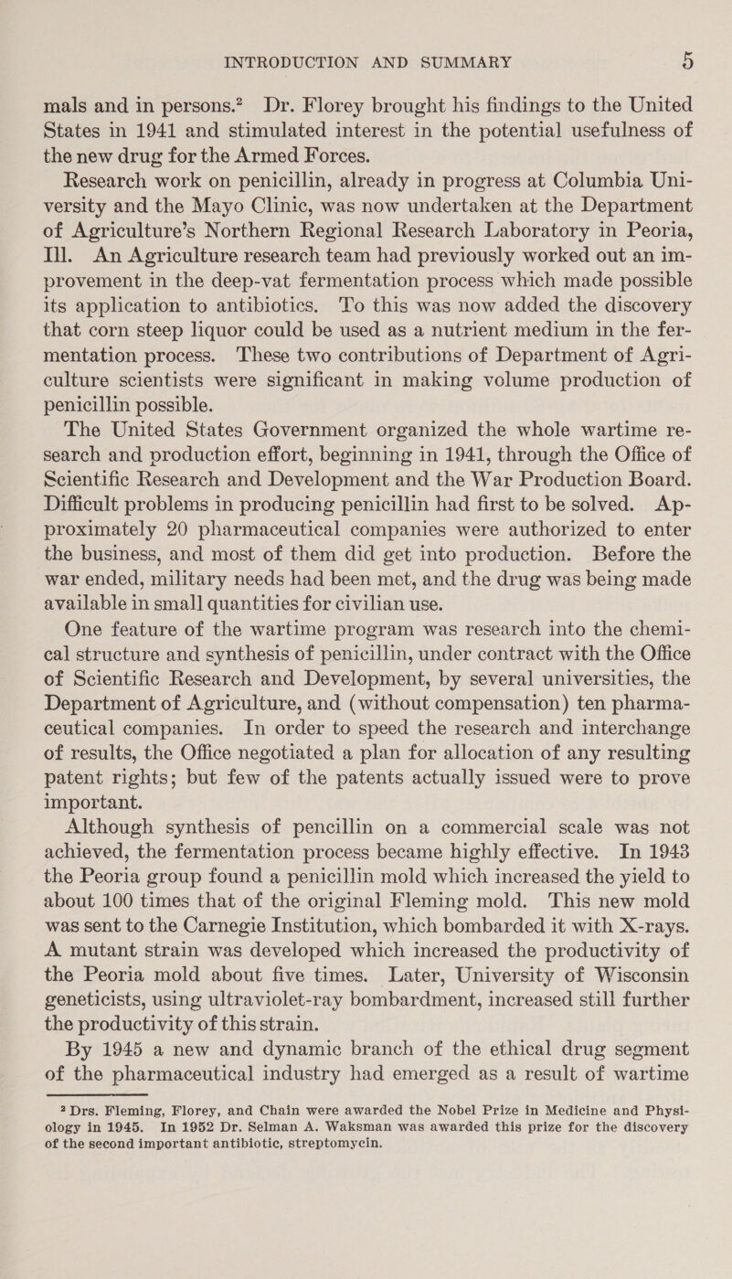 mals and in persons.” Dr. Florey brought his findings to the United States in 1941 and stimulated interest in the potential usefulness of the new drug for the Armed Forces. Research work on penicillin, already in progress at Columbia Uni- versity and the Mayo Clinic, was now undertaken at the Department of Agriculture’s Northern Regional Research Laboratory in Peoria, Ill. An Agriculture research team had previously worked out an im- provement in the deep-vat fermentation process which made possible its application to antibiotics. To this was now added the discovery that corn steep liquor could be used as a nutrient medium in the fer- mentation process. These two contributions of Department of Agri- culture scientists were significant in making volume production of penicillin possible. The United States Government organized the whole wartime re- search and production effort, beginning in 1941, through the Office of Scientific Research and Development and the War Production Board. Difficult problems in producing penicillin had first to be solved. Ap- proximately 20 pharmaceutical companies were authorized to enter the business, and most of them did get into production. Before the war ended, military needs had been met, and the drug was being made available in small quantities for civilian use. One feature of the wartime program was research into the chemi- cal structure and synthesis of penicillin, under contract with the Office of Scientific Research and Development, by several universities, the Department of Agriculture, and (without compensation) ten pharma- ceutical companies. In order to speed the research and interchange of results, the Office negotiated a plan for allocation of any resulting patent rights; but few of the patents actually issued were to prove important. Although synthesis of pencillin on a commercial scale was not achieved, the fermentation process became highly effective. In 19438 the Peoria group found a penicillin mold which increased the yield to about 100 times that of the original Fleming mold. This new mold was sent to the Carnegie Institution, which bombarded it with X-rays. A mutant strain was developed which increased the productivity of the Peoria mold about five times. Later, University of Wisconsin geneticists, using ultraviolet-ray bombardment, increased still further the productivity of this strain. By 1945 a new and dynamic branch of the ethical drug segment of the pharmaceutical industry had emerged as a result of wartime 2Drs. Fleming, Florey, and Chain were awarded the Nobel Prize in Medicine and Physi- ology in 1945. In 1952 Dr. Selman A. Waksman was awarded this prize for the discovery of the second important antibiotic, streptomycin.