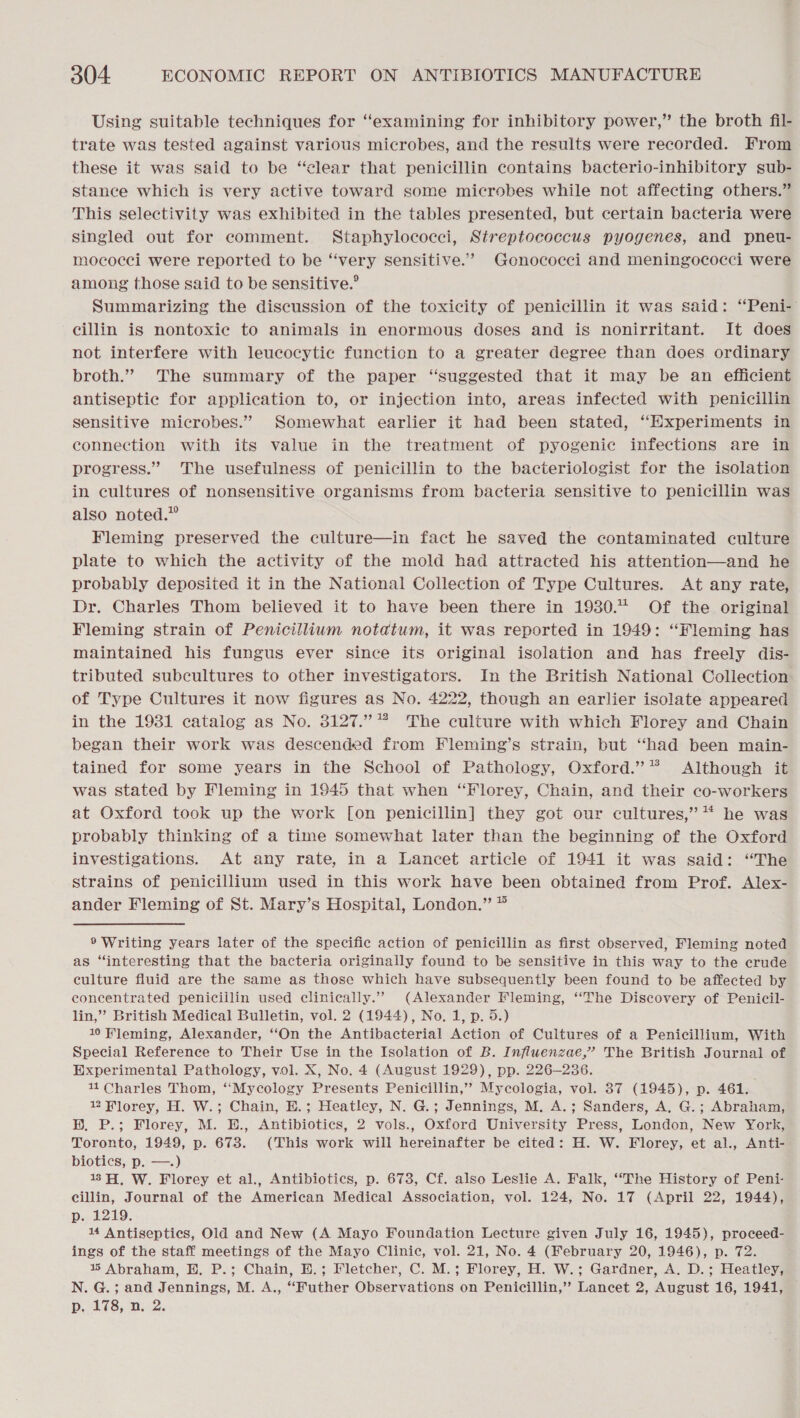 Using suitable techniques for “examining for inhibitory power,” the broth fil- trate was tested against various microbes, and the results were recorded. From these it was said to be “clear that penicillin containg bacterio-inhibitory sub- stance which is very active toward some microbes while not affecting others.” This selectivity was exhibited in the tables presented, but certain bacteria were singled out for comment. Staphylococci, Streptococcus pyogenes, and pneu- mococci were reported to be “‘very sensitive.’ Gonococci and meningococci were among those said to be sensitive.° Summarizing the discussion of the toxicity of penicillin it was said: “Peni- cillin is nontoxic to animals in enormous doses and is nonirritant. It does not interfere with leucocytic function to a greater degree than does ordinary broth.” The summary of the paper “suggested that it may be an efficient antiseptic for application to, or injection into, areas infected with penicillin sensitive microbes.” Somewhat earlier it had been stated, “Experiments in connection with its value in the treatment of pyogenic infections are in progress.” The usefulness of penicillin to the bacteriologist for the isolation in cultures of nonsensitive organisms from bacteria sensitive to penicillin was also noted.” Fleming preserved the culture—in fact he saved the contaminated culture plate to which the activity of the mold had attracted his attention—and he probably deposited it in the National Collection of Type Cultures. At any rate, Dr. Charles Thom believed it to have been there in 1930. Of the original Fleming strain of Penicillium notatum, it was reported in 1949: “Fleming has maintained his fungus ever since its original isolation and has freely dis- tributed subcultures to other investigators. In the British National Collection of Type Cultures it now figures as No. 4222, though an earlier isolate appeared in the 1931 catalog as No. 3127.” * The culture with which Florey and Chain began their work was descended from Fleming’s strain, but “had been main- tained for some years in the School of Pathology, Oxford.’ Although it was stated by Fleming in 1945 that when “Florey, Chain, and their co-workers at Oxford took up the work [on penicillin] they got our cultures,’ “ he was probably thinking of a time Somewhat later than the beginning of the Oxford investigations. At any rate, in a Lancet article of 1941 it was said: “The strains of penicillium used in this work have been obtained from Prof. Alex- ander Fleming of St. Mary’s Hospital, London.” * ® Writing years later of the specific action of penicillin as first observed, Fleming noted as “interesting that the bacteria originally found to be sensitive in this way to the crude culture fluid are the same as those which have subsequently been found to be affected by concentrated penicillin used clinically.” (Alexander Fleming, ‘‘The Discovery of Penicil- lin,” British Medical Bulletin, vol. 2 (1944), No. 1, p. 5.) 10 Fleming, Alexander, “On the Antibacterial Action of Cultures of a Penicillium, With Special Reference to Their Use in the Isolation of B. Influenzae,’ The British Journal of Experimental Pathology, vol. X, No. 4 (August 1929), pp. 226-236. 11 Charles Thom, ‘‘Mycology Presents Penicillin,’ Mycologia, vol. 37 (1945), p. 461. 22 Wlorey, H. W.; Chain, E.; Heatley, N. G.; Jennings, M. A.; Sanders, A. G.; Abraham, BH. P.; Florey, M. E., Antibiotics, 2 vols., Oxford University Press, London, New York, Toronto, 1949, p. 673. (This work will hereinafter be cited: H. W. Florey, et al., Anti- biotics, p. —.) 13H, W. Florey et al., Antibiotics, p. 673, Cf. also Leslie A. Falk, “The History of Peni- cillin, Journal of the American Medical Association, vol. 124, No. 17 (April 22, 1944), p. 1219. 14 Antiseptics, Old and New (A Mayo Foundation Lecture given July 16, 1945), proceed- ings of the staff meetings of the Mayo Clinic, vol. 21, No. 4 (February 20, 1946), p. 72. % Abraham, H, P.; Chain, H.; Fletcher, C. M.; Florey, H. W.; Gardner, A. D.; Heatley, N. G.; and Jennings, M. A., “Futher Observations on Penicillin,’? Lancet 2, August 16, 1941, D. 478, D..2. 