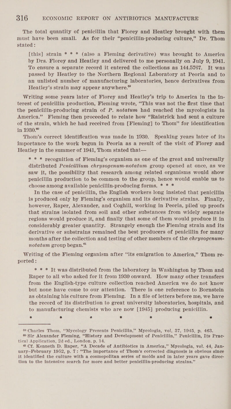 The total quantity of penicillin that Florey and Heatley brought with them must have been small. As for their “penicillin-producing culture,” Dr. Thom stated : [this] strain * * * (also a Fleming derivative) was brought to America by Drs. Florey and Heatley and delivered to me personally on July 9, 1941. To ensure a separate record it entered the collections as 144.5767. It was passed by Heatley to the Northern Regional Laboratory at Peoria and to an unlisted number of manufacturing laboratories, hence derivatives from Heatley’s strain may appear anywhere.” Writing some years later of Florey and Heatley’s trip to America in the in- terest of penicillin production, Fleming wrote, “This was not the first time that the penicillin-producing strain of P. notatum had reached the mycologists in America.” Fleming then proceeded to relate how “Raistrick had sent a culture of the strain, which he had received from [Fleming] to Thom” for identification in 1930.” Thom’s correct identification was made in 1930. Speaking years later of its importance to the work begun in Peoria as a result of the visit of Florey and Heatley in the summer of 1941, Thom stated that— * * * recognition of Fleming’s organism as one of the great and universally distributed Penicillium chrysogenum-notatum group opened at once, as we saw it, the possibility that research among related organisms would show penicillin production to be common to the group, hence would enable us to choose among available penicillin-producing forms. * * * In the case of penicillin, the English workers long insisted that penicillin is produced only by Fleming’s organism and its derivative strains. Finally, however, Raper, Alexander, and Coghill, working in Peoria, piled up proofs that strains isolated from soil and other substances from widely separate regions would produce it, and finally that some of them would produce it in considerably greater quantity. Strangely enough the Fleming strain and its derivative or substrains remained the best producers of penicillin for many months after the collection and testing of other members of the chrysogenum- notatum group began.” Writing of the Fleming organism after “its emigration to America,” Thom re- ported: * * * Tt was distributed from the laboratory in Washington by Thom and Raper to all who asked for it from 1930 onward. How many other transfers from the English-type culture collection reached America we do not know but none have come to our attention. There is one reference to Bornstein as obtaining his culture from Fleming. In a file of letters before me, we have the record of its distribution to great university laboratories, hospitals, and to manufacturing chemists who are now [1945] producing penicillin. * co * * * * = 59 Charles Thom, “Mycology Presents Penicillin,’ Mycologia, vol. 37, 1945, p. 463. 6) Sir Alexander Fleming, ‘‘History and Development of Penicillin,’ Penicillin, Its Prac- tieal Application, 2d ed., London, p. 14. 6 Cf. Kenneth D. Raper, “A Decade of Antibiotics in America,’ Mycologia, vol. 44, Jan- uary—February 1952, p. 7: “The importance of Thom’s corrected diagnosis is obvious since it identified the culture with a cosmopolitan series of molds and in later years gave direc- tion to the intensive search for more and better penicillin-producing strains.”