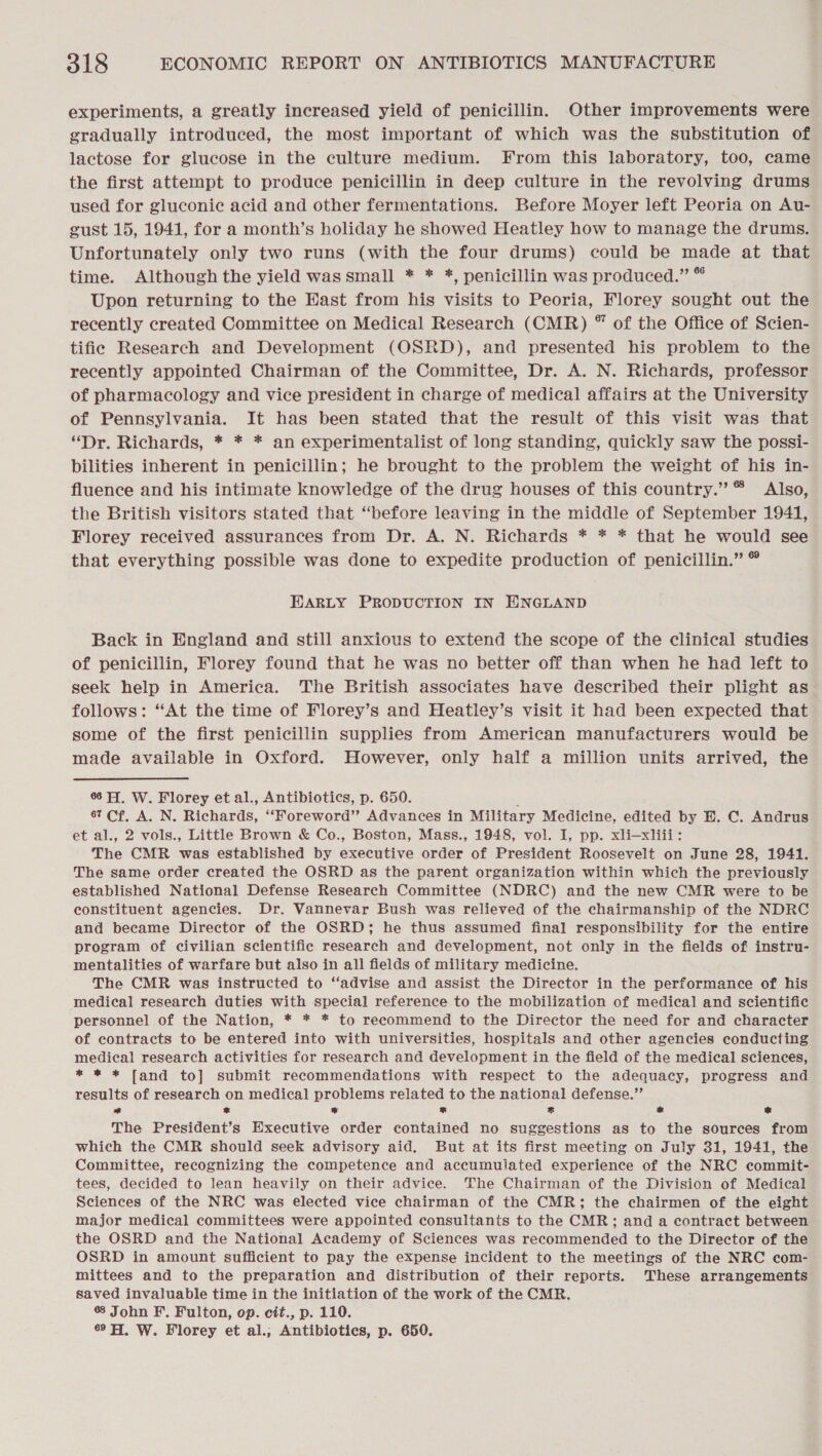 experiments, a greatly increased yield of penicillin. Other improvements were gradually introduced, the most important of which was the substitution of lactose for glucose in the culture medium. From this laboratory, too, came the first attempt to produce penicillin in deep culture in the revolving drums used for gluconic acid and other fermentations. Before Moyer left Peoria on Au- gust 15, 1941, for a month’s holiday he showed Heatley how to manage the drums. Unfortunately only two runs (with the four drums) could be made at that time. Although the yield was small * * *, penicillin was produced.” © Upon returning to the East from his visits to Peoria, Florey sought out the recently created Committee on Medical Research (CMR) ® of the Office of Scien- tific Research and Development (OSRD), and presented his problem to the recently appointed Chairman of the Committee, Dr. A. N. Richards, professor of pharmacology and vice president in charge of medical affairs at the University of Pennsylvania. It has been stated that the result of this visit was that “Dr. Richards, * * * an experimentalist of long standing, quickly saw the possi- bilities inherent in penicillin; he brought to the problem the weight of his in- fluence and his intimate knowledge of the drug houses of this country.” ® Also, the British visitors stated that “before leaving in the middle of September 1941, Florey received assurances from Dr. A. N. Richards * * * that he would see that everything possible was done to expedite production of penicillin.” © EARLY PRODUCTION IN HNGLAND Back in England and still anxious to extend the scope of the clinical studies of penicillin, Florey found that he was no better off than when he had left to seek help in America. The British associates have described their plight as follows: “At the time of Florey’s and Heatley’s visit it had been expected that some of the first penicillin supplies from American manufacturers would be made available in Oxford. However, only half a million units arrived, the 66H. W. Florey et al., Antibiotics, p. 650. 67 Cf. A. N. Richards, ‘“Foreword” Advances in Military Medicine, edited by E. C. Andrus et al., 2 vols., Little Brown &amp; Co., Boston, Mass., 1948, vol. I, pp. xli—xliii: The CMR was established by executive order of President Roosevelt on June 28, 1941. The same order created the OSRD as the parent organization within which the previously established National Defense Research Committee (NDRC) and the new CMR were to be constituent agencies. Dr. Vannevar Bush was relieved of the chairmanship of the NDRC and became Director of the OSRD; he thus assumed final responsibility for the entire program of civilian scientific research and development, not only in the fields of instru- mentalities of warfare but also in all fields of military medicine. The CMR was instructed to ‘‘advise and assist the Director in the performance of his medical research duties with special reference to the mobilization of medical and scientific personnel of the Nation, * * * to recommend to the Director the need for and character of contracts to be entered into with universities, hospitals and other agencies conducting medical research activities for research and development in the field of the medical sciences, * * * fand to] submit recommendations with respect to the adequacy, progress and results of research on medical problems related to the national defense.” * x * x x &amp; ® The President’s Executive order contained no suggestions as to the sources from which the CMR should seek advisory aid. But at its first meeting on July 31, 1941, the Committee, recognizing the competence and accumulated experience of the NRC commit- tees, decided to lean heavily on their advice. The Chairman of the Division of Medical Sciences of the NRC was elected vice chairman of the CMR; the chairmen of the eight major medical committees were appointed consultants to the CMR; and a contract between the OSRD and the National Academy of Sciences was recommended to the Director of the OSRD in amount sufficient to pay the expense incident to the meetings of the NRC com- mittees and to the preparation and distribution of their reports. These arrangements saved invaluable time in the initiation of the work of the CMR. # John F. Fulton, op. cit., p. 110. 6° H. W. Florey et al.; Antibiotics, p. 650.