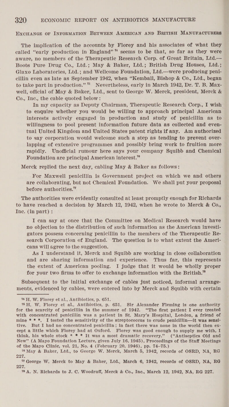 EXCHANGE OF INFORMATION BETWEEN AMERICAN AND BRITISH MANUFACTURERS The implication of the accounts by Florey and his associates of what they called “early production in England” “ seems to be that, so far as they were aware, no members of the Therapeutic Research Corp. of Great Britain, Ltd.— Boots Pure Drug Co., Ltd.; May &amp; Baker, Ltd.; British Drug Houses, Ltd.; Glaxo Laboratories, Ltd.; and Wellcome Foundation, Ltd.—were producing peni- cillin even as late as September 1942, when “‘Kemball, Bishop &amp; Co., Lid., began to take part in production.” “ Nevertheless, early in March 1942, Dr. T. B. Max- well, official of May &amp; Baker, Ltd., sent to George W. Merck, president, Merck &amp; Co., Inc., the cable quoted below: In my capacity as Deputy Chairman, Therapeutic Research Corp., I wish to enquire whether you would be willing to approach principal American interests actively engaged in production and study of penicillin as to willingness to pool present information future data as collected and even- tual United Kingdom and United States patent rights if any. Am authorized to say corporation would welcome such a step as tending to prevent over- lapping of extensive programmes and possibly bring work to fruition more rapidly. Unofficial rumour here says your company Squibb and Chemical Foundation are principal American interest.” Merck replied the next day, cabling May &amp; Baker as follows: For Maxwell penicillin is Government project on which we and others are collaborating, but not Chemical Foundation. We shall put your proposal before authorities.” The authorities were evidently consulted at least promptly enough for Richards to have reached a decision by March 12, 1942, when he wrote to Merck &amp; Co., Ine. (in part): I can say at once that the Committee on Medical Research would have no objection to the distribution of such information as the American investi- gators possess concerning penicillin to the members of the Therapeutic Re- search Corporation of England. The question is to what extent the Ameri- cans will agree to the suggestion. As I understand it, Merck and Squibb are working in close collaboration and are sharing information and experience. Thus far, this represents the extent of American pooling. I judge that it would be wholly proper for your two firms to offer to exchange information with the British.” Subsequent to the initial exchange of cables just noticed, informal arrange- ments, evidenced by cables, were entered into by Merck and Squibb with certain % AH. W. Florey et al., Antibiotics, p. 651. 7% AH, W. Florey et al., Antibiotics, p. 651. Sir Alexander Fleming is one authority for the scarcity of penicillin in the summer of 1942. “The first patient I ever treated with concentrated penicillin was a patient in St. Mary’s Hospital, London, a friend of mine * * *, TI tested the sensitivity of the streptococcus to crude penicillin—it was sensi- tive. But I had no concentrated penicillin; in fact there was none in the world then ex- cept a little which Florey had at Oxford. Florey was good enough to supply me with, I think, his whole stock * * * It was a most dramatic recovery.” (‘‘Antiseptiecs Old and New” (A Mayo Foundation Lecture, given July 16, 1945), Proceedings of the Staff Meetings of the Mayo Clinic, vol. 21, No. 4 (February 20, 1946), pp. 74-75.) 78 May &amp; Baker, Ltd., to George W. Merck, March 5, 1942, records of OSRD, NA, RG 227. 7 George W. Merck to May &amp; Baker, Ltd., March 6, 1942, records of OSRD, NA, RG 227. 779A, N. Richards to J. C. Woodruff, Merck &amp; Co., Inc., March 12, 1942, NA, RG 227.