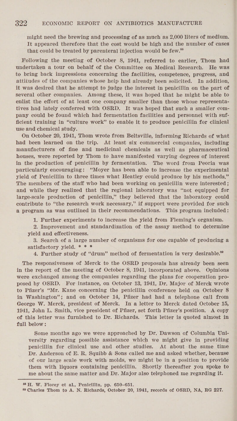 might need the brewing and processing of as much as 2,000 liters of medium. It appeared therefore that the cost would be high and the number of cases that could be treated by parenteral injection would be few.™ Following the meeting of October 8, 1941, referred to earlier, Thom had undertaken a tour on behalf of the Committee on Medical Research. He was to bring back impressions concerning the facilities, competence, progress, and attitudes of the companies whose help had already been solicited. In addition, it was desired that he attempt to judge the interest in penicillin on the part of several other companies. Among these, it was hoped that he might be able to enlist the effort of at least one company smaller than those whose representa- tives had lately conferred with OSRD. It was hoped that such a smaller com- pany could be found which had fermentation facilities and personnel with suf- ficient training in “culture work” to enable it to produce penicillin for clinical use and chemical study. On October 20, 1941, Thom wrote from Beltsville, informing Richards of what had been learned on the trip. At least six commercial companies, including manufacturers of fine and medicinal chemicals as well as pharmaceutical houses, were reported by Thom to have manifested varying degrees of interest in the production of penicillin by fermentation. The word from Peoria was particularly encouraging: ‘‘Moyer has been able to increase the experimental yield of Penicillin to three times what Heatley could produce by his methods.” The members of the staff who had been working on penicillin were interested ; and while they realized that the regional laboratory was “not equipped for large-scale production of penicillin,’ they believed that the laboratory could contribute to “the research work necessary,” if support were provided for such a program as was outlined in their recommendations. This program included: 1. Further experiments to increase the yield from Fleming’s organism. 2. Improvement and standardization of the assay method to determine yield and effectiveness. 3. Search of a large number of organisms for one capable of producing a satisfactory yield. * * * 4. Further study of “drum” method of fermentation is very desirable.” The responsiveness of Merck to the OSRD proposals has already been seen in the report of the meeting of October 8, 1941, incorporated above. Opinions were exchanged among the companies regarding the plans for cooperation pro- posed by OSRD. For instance, on October 18, 1941, Dr. Major of Merck wrote to Pfizer’s “Mr. Kane concerning the penicillin conference held on October 8 in Washington”; and on October 14, Pfizer had had a telephone call from George W. Merck, president of Merck. In a letter to Merck dated October 15, 1941, John L. Smith, vice president of Pfizer, set forth Pfizer’s position. A copy of this letter was furnished to Dr. Richards. This letter is quoted almost in full below: Some months ago we were approached by Dr. Dawson of Columbia Uni- versity regarding possible assistance which we might give in providing penicillin for clinical use and other studies. At about the same time Dr. Anderson of EH. R. Squibb &amp; Sons called me and asked whether, because of our large scale work with molds, we might be in a position to provide them with liquors containing penicillin. Shortly thereafter you spoke to me about the same matter and Dr. Major also telephoned me regarding it. 8H. W. Florey et al., Penicillin, pp. 650-651. 89 Charles Thom to A. N. Richards, October 20, 1941, records of OSRD, NA, RG 227.