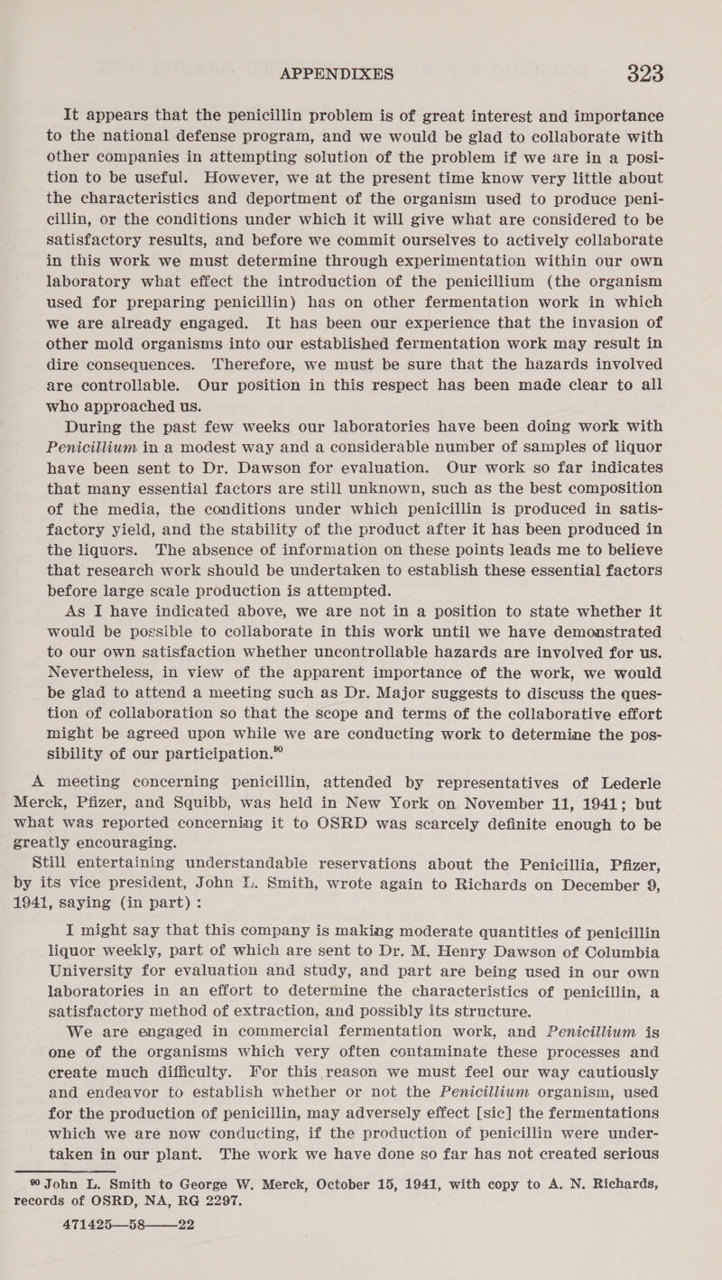 It appears that the penicillin problem is of great interest and importance to the national defense program, and we would be glad to collaborate with other companies in attempting solution of the problem if we are in a posi- tion to be useful. However, we at the present time know very little about the characteristics and deportment of the organism used to produce peni- cillin, or the conditions under which it will give what are considered to be satisfactory results, and before we commit ourselves to actively collaborate in this work we must determine through experimentation within our own laboratory what effect the introduction of the penicillium (the organism used for preparing penicillin) has on other fermentation work in which we are already engaged. It has been our experience that the invasion of other mold organisms into our established fermentation work may result in dire consequences. Therefore, we must be sure that the hazards involved are controllable. Our position in this respect has been made clear to all who approached us. During the past few weeks our laboratories have been doing work with Penicillium in a modest way and a considerable number of samples of liquor have been sent to Dr. Dawson for evaluation. Our work so far indicates that many essential factors are still unknown, such as the best composition of the media, the conditions under which penicillin is produced in satis- factory yield, and the stability of the product after it has been produced in the liquors. The absence of information on these points leads me to believe that research work should be undertaken to establish these essential factors before large scale production is attempted. As I have indicated above, we are not in a position to state whether it would be possible to collaborate in this work until we have demonstrated to our own satisfaction whether uncontrollable hazards are involved for wus. Nevertheless, in view of the apparent importance of the work, we would be glad to attend a meeting such as Dr. Major suggests to discuss the ques- tion of collaboration so that the scope and terms of the collaborative effort might be agreed upon while we are conducting work to determine the pos- sibility of our participation.” A meeting concerning penicillin, attended by representatives of Lederle Merck, Pfizer, and Squibb, was held in New York on November 11, 1941; but what was reported concerning it to OSRD was scarcely definite enough to be greatly encouraging. Still entertaining understandable reservations about the Penicillia, Pfizer, by its vice president, John L. Smith, wrote again to Richards on December 9, 1941, saying (in part): I might say that this company is making moderate quantities of penicillin liquor weekly, part of which are sent to Dr. M. Henry Dawson of Columbia University for evaluation and study, and part are being used in our own laboratories in an effort to determine the characteristics of penicillin, a satisfactory method of extraction, and possibly its structure. We are engaged in commercial fermentation work, and Penicillium is one of the organisms which very often contaminate these processes and create much difficulty. For this reason we must feel our way cautiously and endeavor to establish whether or not the Penicillium organism, used for the production of penicillin, may adversely effect [sic] the fermentations which we are now conducting, if the production of penicillin were under- taken in our plant. The work we have done so far has not created serious % John L. Smith to George W. Merck, October 15, 1941, with copy to A. N. Richards, records of OSRD, NA, RG 2297, 471425—58——_22